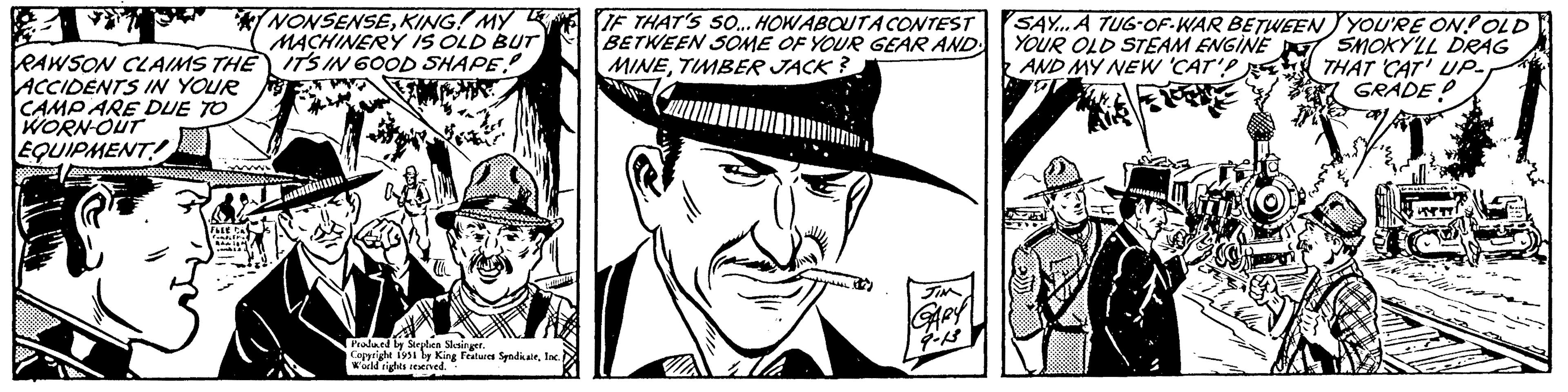 Costume hat OCR: RAWSON CLAIMS THE ACCIDENTS IN YOUR CAMP ARE DUE TO WORN-OUT EQUIPMENT! FLEE CA compieril RAIN NONSENSEKING! MY MACHINERY IS OLD BUT IT'S IN 600D SHAPE! undinum Produced by Stephen Slesinger. Copyright 1951 by King Features SyndicateInc. ) World rights reserved. IF THAT'S SO... HOW ABOUT A CONTEST BETWEEN SOME OF YOUR GEAR AND MINETIMBER JACK? 3 JIM GARY 9-13 SAY...A TUG-OF-WAR BETWEEN YOUR OLD STEAM ENGINE AND MY NEW 'CAT'? O M YOU'RE ON! OLD SMOKY'LL DRAG THAT 'CAT' UP. GRADE! +4648 HYTT ca RAWSON CLAIMS THE ACCIDENTS IN YOUR CAMP ARE DUE TO WORN - OUT EQUIPMENT ! FLEE CA compieril RAIN NONSENSEKING ! MY MACHINERY IS OLD BUT IT'S IN 600D SHAPE ! undinum Produced by Stephen Slesinger . Copyright 1951 by King Features SyndicateInc. ) World rights reserved . IF THAT'S SO ... HOW ABOUT A CONTEST BETWEEN SOME OF YOUR GEAR AND MINETIMBER JACK ? 3 JIM GARY 9-13 SAY ... A TUG - OF - WAR BETWEEN YOUR OLD STEAM ENGINE AND MY NEW ' CAT ' ? O M YOU'RE ON ! OLD SMOKY'LL DRAG THAT ' CAT ' UP . GRADE ! +4648 HYTT ca