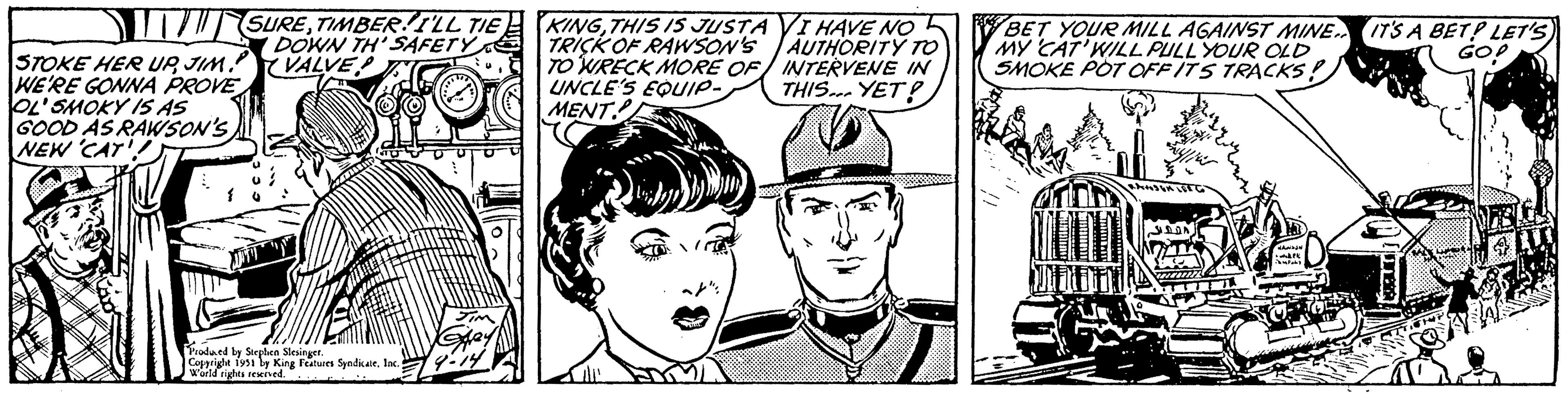 Font OCR: STOKE HER UPJIM. WE'RE GONNA PROVE OL'SMOKY IS AS GOOD AS RAWSON'S NEW CAT!! 1 SURETIMBER! I'LL TIE DOWN TH' SAFETY VALVE Produced by Stephen Slesinger. Copyright 1951 by King Features SyndicateInc. World rights reserved. Spey 9-14 KINGTHIS IS JUSTA VI HAVE NO TRICK OF RAWSON'S AUTHORITY TO TO WRECK MORE OF INTERVENE IN THIS YET? UNCLE'S EQUIP- MENT V /10 GO! BET YOUR MILL AGAINST MINE IT'S A BET? LET'S) MY CAT'WILL PULL YOUR OLD SMOKE POT OFF ITS TRACKS! DDA ?? ?? ???? wdk Jampoty AO STOKE HER UPJIM . WE'RE GONNA PROVE OL'SMOKY IS AS GOOD AS RAWSON'S NEW CAT !! 1 SURETIMBER ! I'LL TIE DOWN TH ' SAFETY VALVE Produced by Stephen Slesinger . Copyright 1951 by King Features SyndicateInc. World rights reserved . Spey 9-14 KINGTHIS IS JUSTA VI HAVE NO TRICK OF RAWSON'S AUTHORITY TO TO WRECK MORE OF INTERVENE IN THIS YET ? UNCLE'S EQUIP MENT V / 10 GO ! BET YOUR MILL AGAINST MINE IT'S A BET ? LET'S ) MY CAT'WILL PULL YOUR OLD SMOKE POT OFF ITS TRACKS ! DDA ?? ?? ???? wdk Jampoty AO