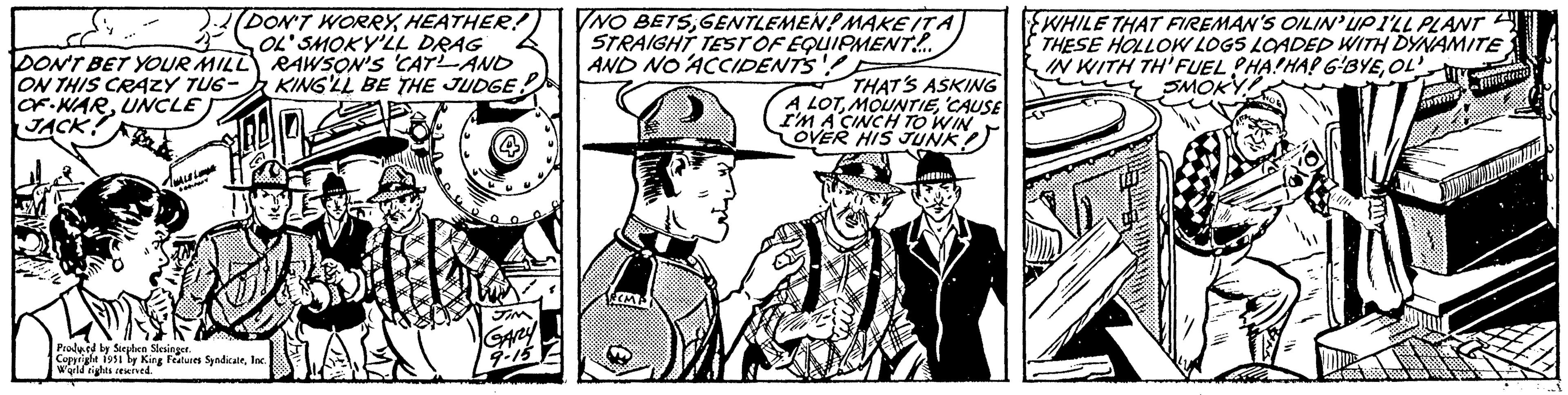 Illustration OCR: DON'T WORRYHEATHER! OL' SMOKY'LL DRAG RAWSON'S CATAND KING'LL BE THE JUDGE. DON'T BET YOUR MILL ON THIS CRAZY TUG- OF WARUNCLE JACK! FOGOLY Produced by Stephen Slesinger. Copyright 1951 by King Features SyndicateInc. World rights reserved. JIM GARY 9-15 NO BETSGENTLEMEN! MAKE IT A STRAIGHT TEST OF EQUIPMENT... AND NO ACCIDENTS!!! TECMP THAT'S ASKING A LOTCAUSE I'M A CINCH TO WIN OVER HIS JUNK ind WHILE THAT FIREMAN'S OILIN'UPI'LL PLANT THESE HOLLOW LOGS LOADED WITH DYNAMITE IN WITH TH FUEL HAHA! G-BYEOL SMOKY DON'T WORRYHEATHER ! OL ' SMOKY'LL DRAG RAWSON'S CATAND KING'LL BE THE JUDGE . DON'T BET YOUR MILL ON THIS CRAZY TUG OF WARUNCLE JACK ! FOGOLY Produced by Stephen Slesinger . Copyright 1951 by King Features SyndicateInc. World rights reserved . JIM GARY 9-15 NO BETSGENTLEMEN ! MAKE IT A STRAIGHT TEST OF EQUIPMENT ... AND NO ACCIDENTS !!! TECMP THAT'S ASKING A LOTCAUSE I'M A CINCH TO WIN OVER HIS JUNK ind WHILE THAT FIREMAN'S OILIN'UPI'LL PLANT THESE HOLLOW LOGS LOADED WITH DYNAMITE IN WITH TH FUEL HAHA ! G - BYEOL SMOKY