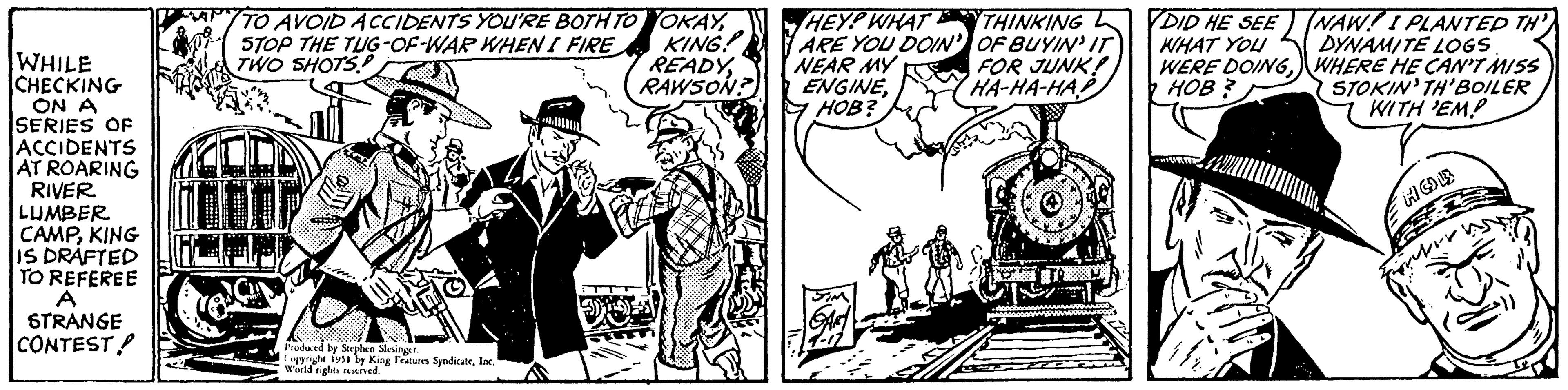 Art OCR: WHILE CHECKING ON A SERIES OF ACCIDENTS AT ROARING RIVER LUMBER CAMPKING IS DRAFTED TO REFEREE A STRANGE CONTEST! TO AVOID ACCIDENTS YOU'RE BOTH TO OKAYSTOP THE TUG-OF-WAR WHEN I FIRE TWO SHOTS! KING READYRAWSON? 10 e Produced by Stephen Slesinger. Copyright 1951 by King Features SyndicateInc. World rights reserved. HEY.P WHAT ARE YOU DOIN' NEAR MY ENGINEHOB? SIM GART THINKING OF BUYIN' IT FOR JUNK! HA-HA-HAP IN 2000 DID HE SEE WHAT YOU WERE DOINGHOB? NAW! I PLANTED TH DYNAMITE LOGS WHERE HE CAN'T MISS STOKIN' TH'BOILER WITH 'EMP = HO ? WHILE CHECKING ON A SERIES OF ACCIDENTS AT ROARING RIVER LUMBER CAMPKING IS DRAFTED TO REFEREE A STRANGE CONTEST ! TO AVOID ACCIDENTS YOU'RE BOTH TO OKAYSTOP THE TUG - OF - WAR WHEN I FIRE TWO SHOTS ! KING READYRAWSON ? 10 e Produced by Stephen Slesinger . Copyright 1951 by King Features SyndicateInc. World rights reserved . HEY.P WHAT ARE YOU DOIN ' NEAR MY ENGINEHOB ? SIM GART THINKING OF BUYIN ' IT FOR JUNK ! HA - HA - HAP IN 2000 DID HE SEE WHAT YOU WERE DOINGHOB ? NAW ! I PLANTED TH DYNAMITE LOGS WHERE HE CAN'T MISS STOKIN ' TH'BOILER WITH ' EMP = HO ?