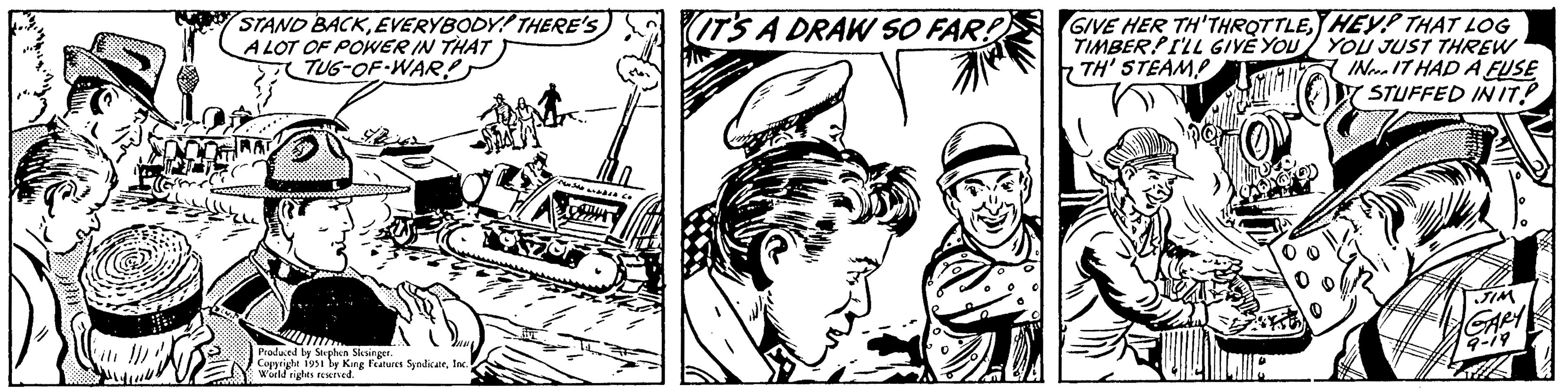Motor vehicle OCR: STAND BACKEVERYBODY! THERE'S A LOT OF POWER IN THAT TUG-OF-WAR! Produced by Stephen Slesinger. Copyright 1951 by King Features SyndicateInc. World rights reserved. IT'S A DRAW SO FAR! DE GIVE HER TH'THROTTLEHEY! THAT LOG TIMBERPILL GIVE YOU YOU JUST THREW TH' STEAMP IN IT HAD A FUSE STUFFED IN IT! JIM GARY 9-19 STAND BACKEVERYBODY ! THERE'S A LOT OF POWER IN THAT TUG - OF - WAR ! Produced by Stephen Slesinger . Copyright 1951 by King Features SyndicateInc. World rights reserved . IT'S A DRAW SO FAR ! DE GIVE HER TH'THROTTLEHEY ! THAT LOG TIMBERPILL GIVE YOU YOU JUST THREW TH ' STEAMP IN IT HAD A FUSE STUFFED IN IT ! JIM GARY 9-19