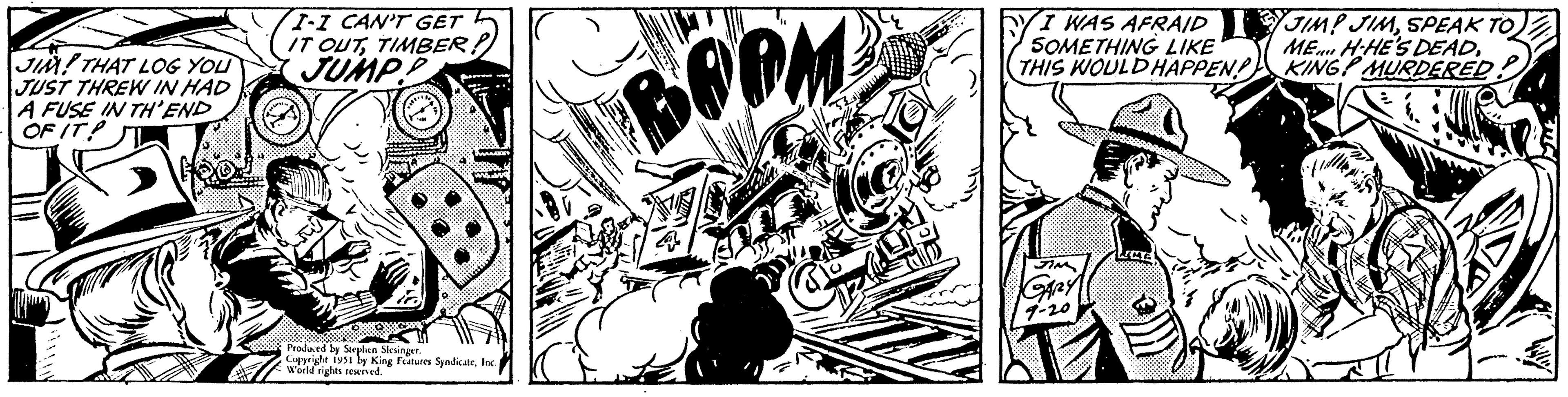 Line art OCR: JIM THAT LOG YOU JUST THREW IN HAD A FUSE IN TH'END OF IT! I-I CAN'T GET IT OUTTIMBER! JUMP! Produced by Stephen Slesinger. Copyright 1951 by King Features SyndicateInc. World rights reserved. BOPM I WAS AFRAID SOMETHING LIKE THIS WOULD HAPPEN! GARY JIM! JIMSPEAK TO ME H-HE'S DEADKING MURDERED JIM THAT LOG YOU JUST THREW IN HAD A FUSE IN TH'END OF IT ! I - I CAN'T GET IT OUTTIMBER ! JUMP ! Produced by Stephen Slesinger . Copyright 1951 by King Features SyndicateInc. World rights reserved . BOPM I WAS AFRAID SOMETHING LIKE THIS WOULD HAPPEN ! GARY JIM ! JIMSPEAK TO ME H - HE'S DEADKING MURDERED