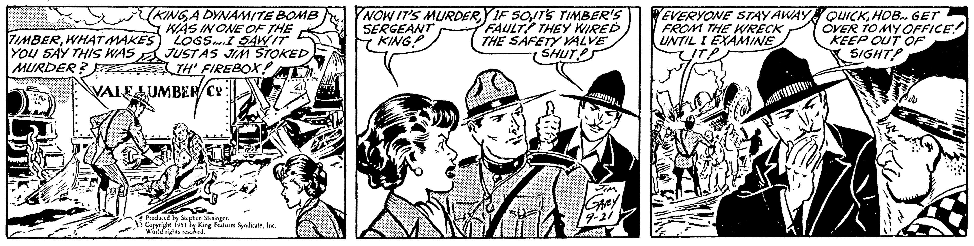 Fictional character OCR: KING A DYNAMITE BOMB WAS IN ONE OF THE LOGS I SAW IT JUSTAS JIM STOKED TH' FIREBOX- TIMBERWHAT MAKES YOU SAY THIS WAS MURDER? VALELUMBER/Co: Produced by Stephen Slesinger. Copyright 1951 by King Features SyndicateInc. World rights reserved. NOW IT'S MURDERY IF SOIT'S TIMBER'S FAULT THEY WIRED THE SAFETY VALVE SHUT SERGEANT KING? Garey 9-21 EVERYONE STAY AWAY FROM THE WRECK UNTIL I EXAMINE QUICKHOB.. GET OVER TO MY OFFICE! KEEP OUT OF SIGHT? Le KING A DYNAMITE BOMB WAS IN ONE OF THE LOGS I SAW IT JUSTAS JIM STOKED TH ' FIREBOX TIMBERWHAT MAKES YOU SAY THIS WAS MURDER ? VALELUMBER / Co : Produced by Stephen Slesinger . Copyright 1951 by King Features SyndicateInc. World rights reserved . NOW IT'S MURDERY IF SOIT'S TIMBER'S FAULT THEY WIRED THE SAFETY VALVE SHUT SERGEANT KING ? Garey 9-21 EVERYONE STAY AWAY FROM THE WRECK UNTIL I EXAMINE QUICKHOB .. GET OVER TO MY OFFICE ! KEEP OUT OF SIGHT ? Le