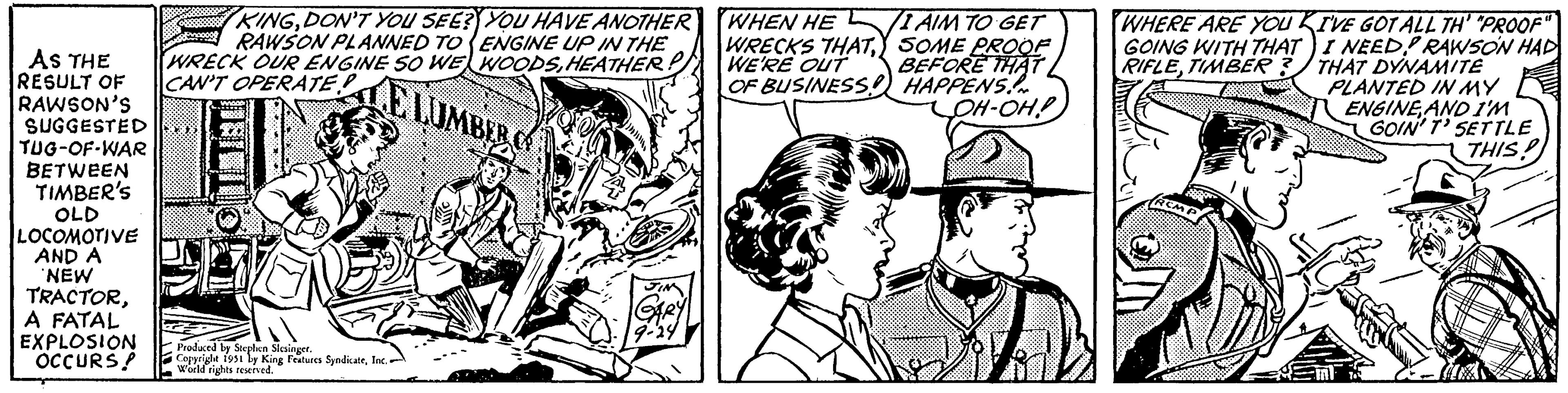 Comic book OCR: AS THE RESULT OF RAWSON'S SUGGESTED TUG-OF-WAR BETWEEN TIMBER'S OLD LOCOMOTIVE AND A NEW TRACTORA FATAL EXPLOSION OCCURS! 888888 KINGDON'T YOU SEE? YOU HAVE ANOTHER RAWSON PLANNED TO ENGINE UP IN THE WRECK OUR ENGINE SO WE WOODSHEATHER! CAN'T OPERATE ELUMBER Produced by Stephen Slesinger. Copyright 1951 by King Features SyndicateInc. World rights reserved. GARY WHEN HE WRECKS THATWE'RE OUT OF BUSINESS I AIM TO GET SOME PROOF BEFORE THAT HAPPENS. OH-OH! WHERE ARE YOU KI'VE GOT ALL TH' "PROOF" GOING WITH THAT I NEED! RAWSON HAD RIFLETIMBER? THAT DYNAMITE PLANTED IN MY ENGINE AND I'M ??? GOIN' T' SETTLE THIS? AS THE RESULT OF RAWSON'S SUGGESTED TUG - OF - WAR BETWEEN TIMBER'S OLD LOCOMOTIVE AND A NEW TRACTORA FATAL EXPLOSION OCCURS ! 888888 KINGDON'T YOU SEE ? YOU HAVE ANOTHER RAWSON PLANNED TO ENGINE UP IN THE WRECK OUR ENGINE SO WE WOODSHEATHER ! CAN'T OPERATE ELUMBER Produced by Stephen Slesinger . Copyright 1951 by King Features SyndicateInc. World rights reserved . GARY WHEN HE WRECKS THATWE'RE OUT OF BUSINESS I AIM TO GET SOME PROOF BEFORE THAT HAPPENS . OH - OH ! WHERE ARE YOU KI'VE GOT ALL TH ' " PROOF " GOING WITH THAT I NEED ! RAWSON HAD RIFLETIMBER ? THAT DYNAMITE PLANTED IN MY ENGINE AND I'M ? ?? GOIN ' T ' SETTLE THIS ?