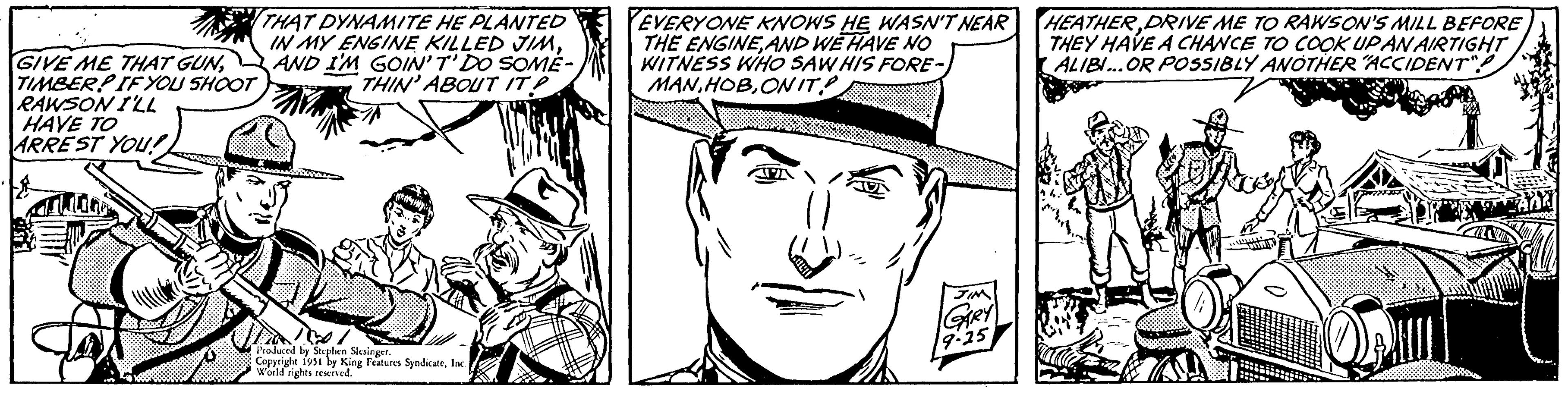 Cartoon OCR: GIVE ME THAT GUNTIMBER! IF YOU SHOOT RAWSON I'LL HAVE TO ARREST YOU! Thiine THAT DYNAMITE HE PLANTED IN MY ENGINE KILLED JIMAND I'M GOIN'T' DO SOME- THIN' ABOUT IT? Produced by Stephen Slesinger. Copyright 1951 by King Features SyndicateInc. World rights reserved. EVERYONE KNOWS HE WASN'T NEAR THE ENGINEAND WE HAVE NO WITNESS WHO SAW HIS FORE- MANONIT APA JIM GARY 9-25 HEATHERDRIVE ME TO RAWSON'S MILL BEFORE THEY HAVE A CHANCE TO COOK UPAN AIRTIGHT ALIBI...OR POSSIBLY ANOTHER "ACCIDENT" wwwwwww GIVE ME THAT GUNTIMBER ! IF YOU SHOOT RAWSON I'LL HAVE TO ARREST YOU ! Thiine THAT DYNAMITE HE PLANTED IN MY ENGINE KILLED JIMAND I'M GOIN'T ' DO SOME THIN ' ABOUT IT ? Produced by Stephen Slesinger . Copyright 1951 by King Features SyndicateInc. World rights reserved . EVERYONE KNOWS HE WASN'T NEAR THE ENGINEAND WE HAVE NO WITNESS WHO SAW HIS FORE MANONIT APA JIM GARY 9-25 HEATHERDRIVE ME TO RAWSON'S MILL BEFORE THEY HAVE A CHANCE TO COOK UPAN AIRTIGHT ALIBI ... OR POSSIBLY ANOTHER " ACCIDENT " wwwwwww