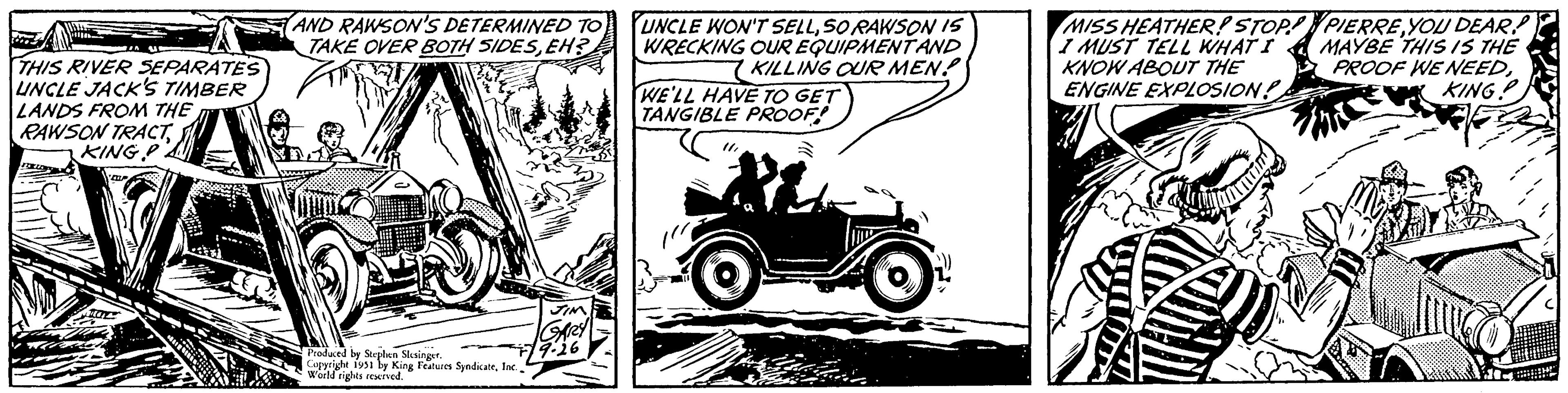 Fender OCR: THIS RIVER SEPARATES UNCLE JACK'S TIMBER LANDS FROM THE RAWSON TRACTKING P Boxbo COP 4611 AND RAWSON'S DETERMINED TO TAKE OVER BOTH SIDESEH? JIM GARY Produced by Stephen Slesinger. Copyright 1951 by King Features SyndicateWorld rights reserved. 779.26 UNCLE WON'T SELLSORAWSON IS WRECKING OUR EQUIPMENT AND KILLING OUR MEN! WE'LL HAVE TO GET TANGIBLE PROOF! 11MISS HEATHER! STOP! I MUST TELL WHAT I KNOW ABOUT THE ENGINE EXPLOSION! A PIERRE YOU DEAR! MAYBE THIS IS THE PROOF WE NEEDKING! THIS RIVER SEPARATES UNCLE JACK'S TIMBER LANDS FROM THE RAWSON TRACTKING P Boxbo COP 4611 AND RAWSON'S DETERMINED TO TAKE OVER BOTH SIDESEH ? JIM GARY Produced by Stephen Slesinger . Copyright 1951 by King Features SyndicateWorld rights reserved . 779.26 UNCLE WON'T SELLSORAWSON IS WRECKING OUR EQUIPMENT AND KILLING OUR MEN ! WE'LL HAVE TO GET TANGIBLE PROOF ! 11MISS HEATHER ! STOP ! I MUST TELL WHAT I KNOW ABOUT THE ENGINE EXPLOSION ! A PIERRE YOU DEAR ! MAYBE THIS IS THE PROOF WE NEEDKING !