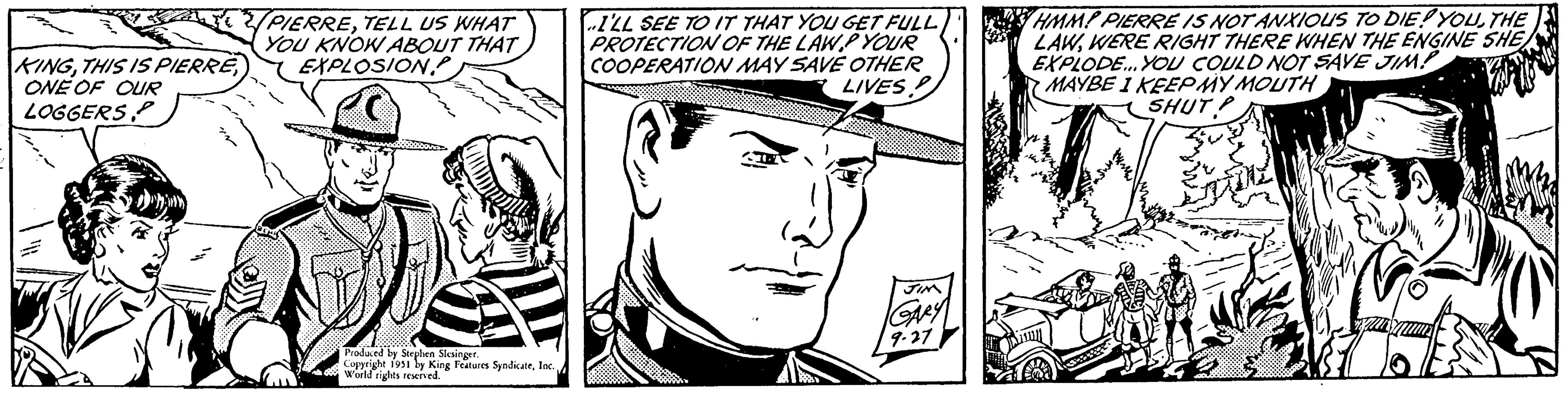 Style OCR: KINGONE OF OUR LOGGERS IN PIERRETELL US WHAT YOU KNOW ABOUT THAT EXPLOSION Produced by Stephen Slesinger. Copyright 1951 by King Features SyndicateWorld rights reserved. I'LL SEE TO IT THAT YOU GET FULL PROTECTION OF THE LAW.P YOUR COOPERATION MAY SAVE OTHER LIVES! JIM GARY 9.27 YHMM! PIERRE IS NOT ANXIOUS TO DIE! YOUTHE LAWWERE RIGHT THERE WHEN THE ENGINE SHE EXPLODE... YOU COULD NOT SAVE JIM! MAYBE I KEEP MY MOUTH SHUT l KINGTHIS IS PIERREONE OF OUR LOGGERS IN PIERRETELL US WHAT YOU KNOW ABOUT THAT EXPLOSION Produced by Stephen Slesinger . Copyright 1951 by King Features SyndicateWorld rights reserved . I'LL SEE TO IT THAT YOU GET FULL PROTECTION OF THE LAW.P YOUR COOPERATION MAY SAVE OTHER LIVES ! JIM GARY 9.27 YHMM ! PIERRE IS NOT ANXIOUS TO DIE ! YOUTHE LAWWERE RIGHT THERE WHEN THE ENGINE SHE EXPLODE ... YOU COULD NOT SAVE JIM ! MAYBE I KEEP MY MOUTH SHUT l