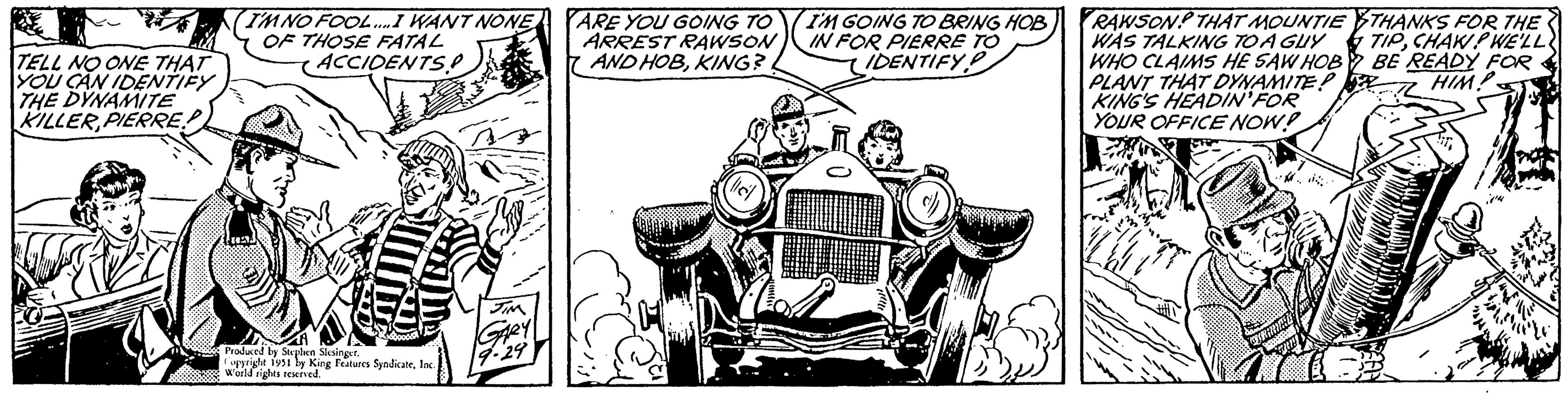 Classic OCR: 22 TELL NO ONE THAT YOU CAN IDENTIFY THE DYNAMITE KILLERPIERRE (I'M NO FOOL.... I WANT NONE OF THOSE FATAL ACCIDENTS! 0000000 Produced by Stephen Slesinger. Copyright 1951 by King Features SyndicateInc. World rights reserved. JIM GARY 19.29 ARE YOU GOING TO ARREST RAWSON AND HOBKING? (llel I'M GOING TO BRING HOB IN FOR PIERRE TO IDENTIFY RAWSON THAT MOUNTIETHANKS FOR THE WAS TALKING TO A GUY TIPCHAW? WE'LL WHO CLAIMS HE SAW HOB BE READY FOR PLANT THAT DYNAMITE! HIM! KING'S HEADIN FOR YOUR OFFICE NOW! Z ??: 22 TELL NO ONE THAT YOU CAN IDENTIFY THE DYNAMITE KILLERPIERRE ( I'M NO FOOL .... I WANT NONE OF THOSE FATAL ACCIDENTS ! 0000000 Produced by Stephen Slesinger . Copyright 1951 by King Features SyndicateInc. World rights reserved . JIM GARY 19.29 ARE YOU GOING TO ARREST RAWSON AND HOBKING ? ( llel I'M GOING TO BRING HOB IN FOR PIERRE TO IDENTIFY RAWSON THAT MOUNTIETHANKS FOR THE WAS TALKING TO A GUY TIPCHAW ? WE'LL WHO CLAIMS HE SAW HOB BE READY FOR PLANT THAT DYNAMITE ! HIM ! KING'S HEADIN FOR YOUR OFFICE NOW ! Z ?? :