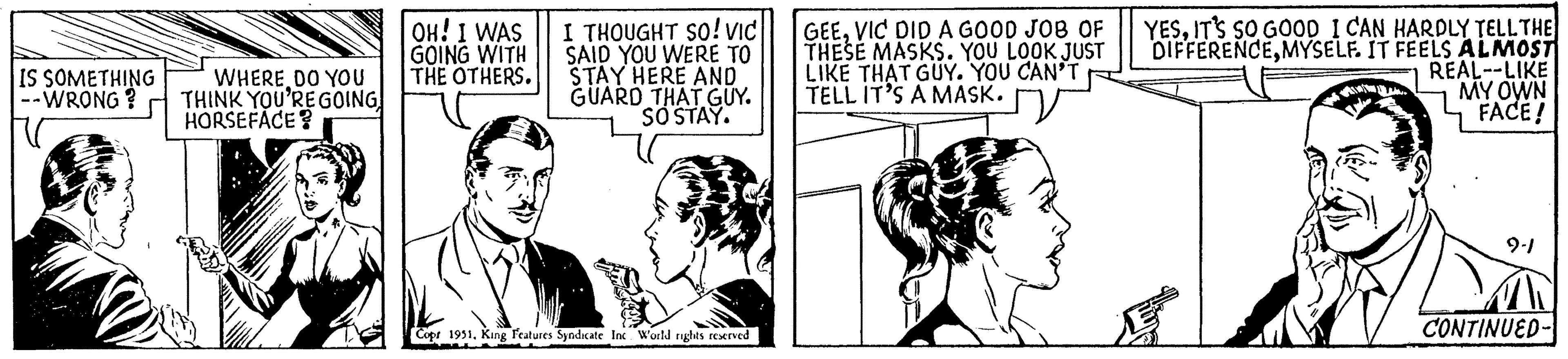 Sharing OCR: IS SOMETHING -- WRONG? WHERE DO YOU THINK YOU'RE GOING HORSEFACE? OH! I WAS GOING WITH THE OTHERS. I THOUGHT SO! VIC SAID YOU WERE TO STAY HERE AND GUARD THAT GUY. SO STAY. Copr 1951King Features Syndicate Inc World rights reserved GEEVIC DID A GOOD JOB OF THESE MASKS. YOU LOOK JUST LIKE THAT GUY. YOU CAN'T TELL IT'S A MASK. YESIT'S SO GOOD I CAN HARDLY TELL THE DIFFERENCEMYSELF. IT FEELS ALMOST REAL--LIKE MY OWN FACE! 9-1 CONTINUED- IS SOMETHING -- WRONG ? WHERE DO YOU THINK YOU'RE GOING HORSEFACE ? OH ! I WAS GOING WITH THE OTHERS . I THOUGHT SO ! VIC SAID YOU WERE TO STAY HERE AND GUARD THAT GUY . SO STAY . Copr 1951King Features Syndicate Inc World rights reserved GEEVIC DID A GOOD JOB OF THESE MASKS . YOU LOOK JUST LIKE THAT GUY . YOU CAN'T TELL IT'S A MASK . YESIT'S SO GOOD I CAN HARDLY TELL THE DIFFERENCEMYSELF . IT FEELS ALMOST REAL -- LIKE MY OWN FACE ! 9-1 CONTINUED