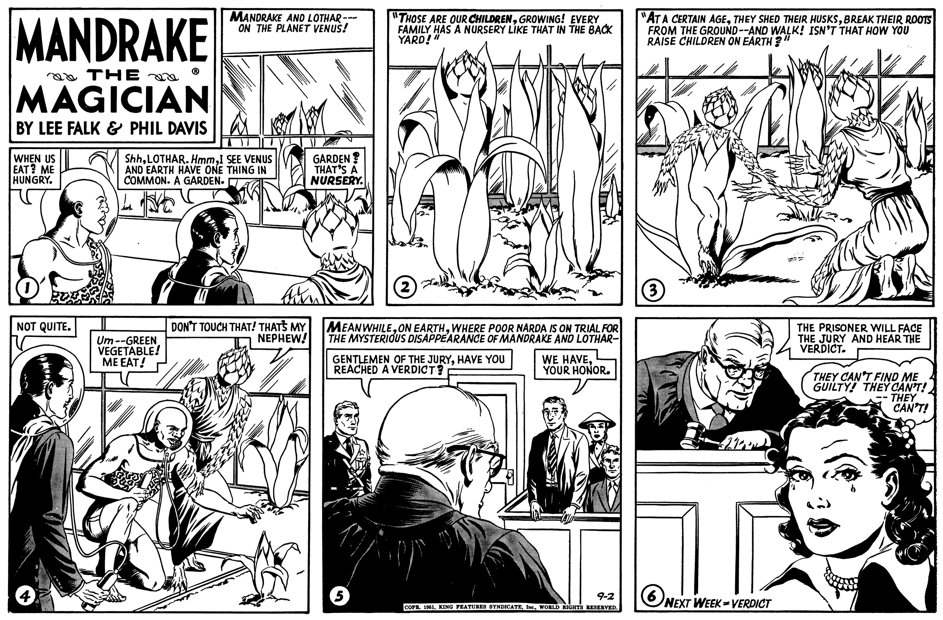 Art OCR: MANDRAKE THE MAGICIAN BY LEE FALK & PHIL DAVIS WHEN US EAT? ME HUNGRY. NOT QUITE. MANDRAKE AND LOTHAR --- ON THE PLANET VENUS! ShhI SEE VENUS AND EARTH HAVE ONE THING IN COMMON. A GARDEN. Um--GREEN VEGETABLE! ME EAT! DON'T TOUCH THAT! THAT'S MY NEPHEW! GARDEN? THAT'S A NURSERY. "THOSE ARE OUR CHILDRENGROWING! EVERY FAMILY HAS A NURSERY LIKE THAT IN THE BACK YARD!" 5 2 MEANWHILEWHERE POOR NARDA IS ON TRIAL FOR THE MYSTERIOUS DISAPPEARANCE OF MANDRAKE AND LOTHAR- GENTLEMEN OF THE JURYHAVE YOU REACHED A VERDICT? WE HAVEYOUR HONOR. 9-2 COPR. 1951WORLD RIGHTS RESERVED. "AT A CERTAIN AGEBREAK THEIR ROOTS FROM THE GROUND--AND WALK! ISN'T THAT HOW YOU RAISE CHILDREN ON EARTH?" (3) 6 NEXT WEEK-VERDICT THE PRISONER WILL FACE THE JURY AND HEAR THE VERDICT. THEY CAN'T FIND ME GUILTY! THEY CAN'T! -- THEY CAN'T! MANDRAKE THE MAGICIAN BY LEE FALK & PHIL DAVIS WHEN US EAT ? ME HUNGRY . NOT QUITE . MANDRAKE AND LOTHAR --- ON THE PLANET VENUS ! ShhLOTHAR . HmmI SEE VENUS AND EARTH HAVE ONE THING IN COMMON . A GARDEN . Um -- GREEN VEGETABLE ! ME EAT ! DON'T TOUCH THAT ! THAT'S MY NEPHEW ! GARDEN ? THAT'S A NURSERY . " THOSE ARE OUR CHILDRENGROWING ! EVERY FAMILY HAS A NURSERY LIKE THAT IN THE BACK YARD ! " 5 2 MEANWHILEON EARTHWHERE POOR NARDA IS ON TRIAL FOR THE MYSTERIOUS DISAPPEARANCE OF MANDRAKE AND LOTHAR GENTLEMEN OF THE JURYHAVE YOU REACHED A VERDICT ? WE HAVEYOUR HONOR . 9-2 COPR . 1951KING FEATURES SYNDICATEWORLD RIGHTS RESERVED . " AT A CERTAIN AGETHEY SHED THEIR HUSKSBREAK THEIR ROOTS FROM THE GROUND -- AND WALK ! ISN'T THAT HOW YOU RAISE CHILDREN ON EARTH ? " ( 3 ) 6 NEXT WEEK - VERDICT THE PRISONER WILL FACE THE JURY AND HEAR THE VERDICT . THEY CAN'T FIND ME GUILTY ! THEY CAN'T ! -- THEY CAN'T !
