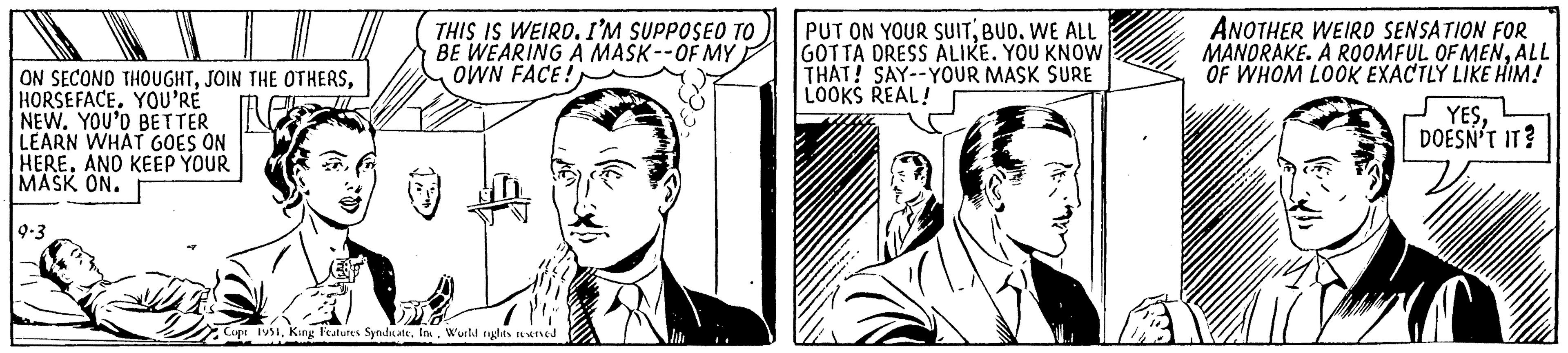 Cartoon OCR: ON SECOND THOUGHTHORSEFACE. YOU'RE NEW. YOU'D BETTER LEARN WHAT GOES ON HEREAND KEEP YOUR MASK ON. 9-3 THIS IS WEIRD. I'M SUPPOSED TO BE WEARING A MASK--OF MY OWN FACE! ma Copr 1951World rights reserved PUT ON YOUR SUITBUD. WE ALL GOTTA DRESS ALIKE. YOU KNOW THAT! SAY--YOUR MASK SURE LOOKS REAL! ANOTHER WEIRD SENSATION FOR MANDRAKE. A ROOMFUL OF MENALL OF WHOM LOOK EXACTLY LIKE HIM! YESDOESN'T IT? ON SECOND THOUGHTJOIN THE OTHERSHORSEFACE . YOU'RE NEW . YOU'D BETTER LEARN WHAT GOES ON HEREAND KEEP YOUR MASK ON . 9-3 THIS IS WEIRD . I'M SUPPOSED TO BE WEARING A MASK -- OF MY OWN FACE ! ma Copr 1951King Features SyndicateWorld rights reserved PUT ON YOUR SUITBUD . WE ALL GOTTA DRESS ALIKE . YOU KNOW THAT ! SAY -- YOUR MASK SURE LOOKS REAL ! ANOTHER WEIRD SENSATION FOR MANDRAKE . A ROOMFUL OF MENALL OF WHOM LOOK EXACTLY LIKE HIM ! YESDOESN'T IT ?