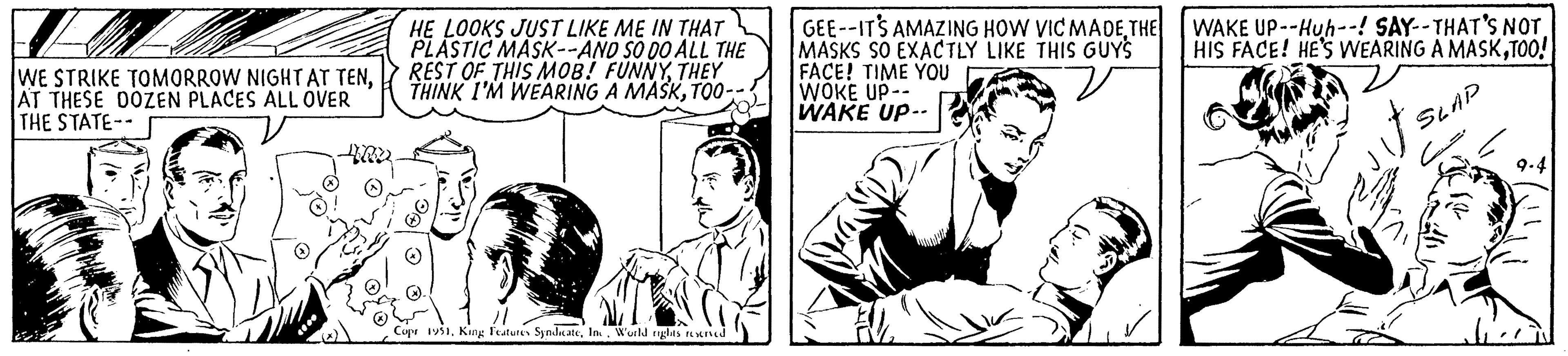 Gesture OCR: WE STRIKE TOMORROW NIGHT AT TENAT THESE DOZEN PLACES ALL OVER THE STATE-- HE LOOKS JUST LIKE ME IN THAT PLASTIC MASK--AND SO DO ALL THE REST OF THIS MOB! FUNNYTHEY THINK I'M WEARING A MASKTOO-- Copr 1951Inc. World rights reserved GEE--ITS AMAZING HOW VIC MADETHE MASKS SO EXACTLY LIKE THIS GUYS FACE! TIME YOU WOKE UP- WAKE UP-. 27 WAKE UP--Huh--! SAY--THAT'S NOT HIS FACE! HE'S WEARING A MASKTOO! SLAP 9-4 WE STRIKE TOMORROW NIGHT AT TENAT THESE DOZEN PLACES ALL OVER THE STATE- HE LOOKS JUST LIKE ME IN THAT PLASTIC MASK -- AND SO DO ALL THE REST OF THIS MOB ! FUNNYTHEY THINK I'M WEARING A MASKTOO- Copr 1951King Features SyndicateInc. World rights reserved GEE -- ITS AMAZING HOW VIC MADETHE MASKS SO EXACTLY LIKE THIS GUYS FACE ! TIME YOU WOKE UP WAKE UP- . 27 WAKE UP -- Huh-- ! SAY -- THAT'S NOT HIS FACE ! HE'S WEARING A MASKTOO ! SLAP 9-4
