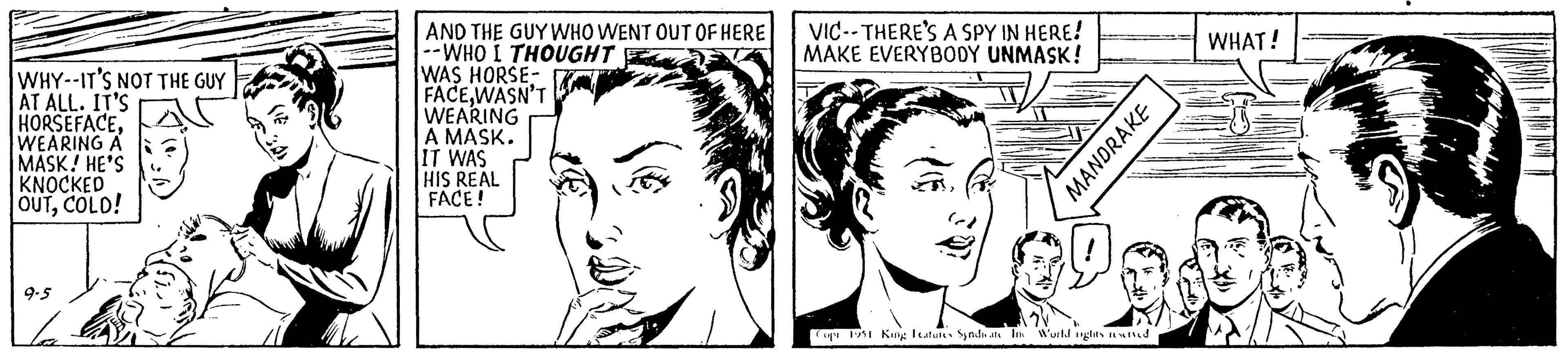 Facial expression OCR: WHY--IT'S NOT THE GUY AT ALL. IT'S HORSEFACEWEARING A MASK! HE'S KNOCKED OUTCOLD! 9.5 la AND THE GUY WHO WENT OUT OF HERE --WHO I THOUGHT WAS HORSE- FACEWASN'T WEARING A MASK. IT WAS HIS REAL FACE! VIC-THERE'S A SPY IN HERE! MAKE EVERYBODY UNMASK! MANDRAKE Copi 1951 King Features Syndicate In World ights reserved WHAT! WHY -- IT'S NOT THE GUY AT ALL . IT'S HORSEFACEWEARING A MASK ! HE'S KNOCKED OUTCOLD ! 9.5 la AND THE GUY WHO WENT OUT OF HERE --WHO I THOUGHT WAS HORSE FACEWASN'T WEARING A MASK . IT WAS HIS REAL FACE ! VIC - THERE'S A SPY IN HERE ! MAKE EVERYBODY UNMASK ! MANDRAKE Copi 1951 King Features Syndicate In World ights reserved WHAT !