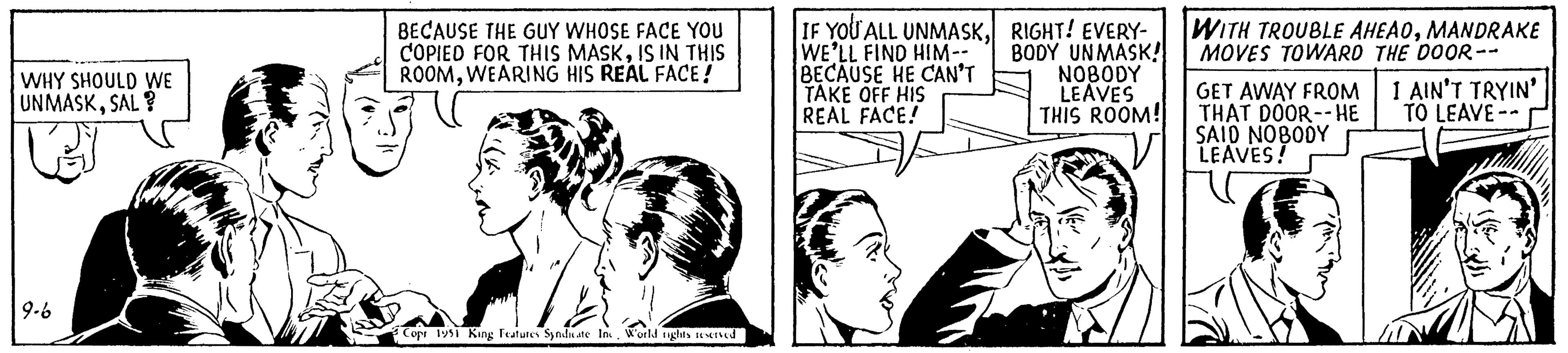 Parallel OCR: WHY SHOULD WE UNMASKSAL? 9-6 BECAUSE THE GUY WHOSE FACE YOU COPIED FOR THIS MASKIS IN THIS ROOMWEARING HIS REAL FACE! Copr 1951 King Features Syndicate Inc. World rights reserved IF YOU ALL UNMASKWE'LL FIND HIM-- BECAUSE HE CAN'T TAKE OFF HIS REAL FACE! RIGHT! EVERY- BODY UNMASK! NOBODY LEAVES THIS ROOM! WITH TROUBLE AHEADMANDRAKE MOVES TOWARD THE DOOR-- GET AWAY FROM THAT DOOR--HE SAID NOBODY LEAVES! I AIN'T TRYIN' TO LEAVE-- WHY SHOULD WE UNMASKSAL ? 9-6 BECAUSE THE GUY WHOSE FACE YOU COPIED FOR THIS MASKIS IN THIS ROOMWEARING HIS REAL FACE ! Copr 1951 King Features Syndicate Inc. World rights reserved IF YOU ALL UNMASKWE'LL FIND HIM- BECAUSE HE CAN'T TAKE OFF HIS REAL FACE ! RIGHT ! EVERY BODY UNMASK ! NOBODY LEAVES THIS ROOM ! WITH TROUBLE AHEADMANDRAKE MOVES TOWARD THE DOOR- GET AWAY FROM THAT DOOR -- HE SAID NOBODY LEAVES ! I AIN'T TRYIN ' TO LEAVE-