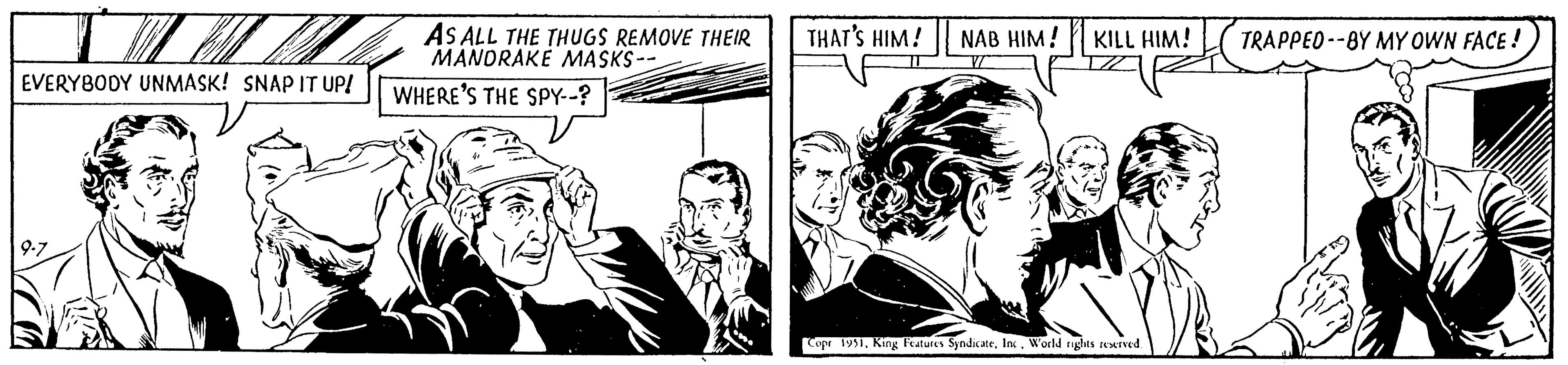 Cartoon OCR: EVERYBODY UNMASK! SNAP IT UP! 9-7 AS ALL THE THUGS REMOVE THEIR MANDRAKE MASKS-- WHERE'S THE SPY--? THAT'S HIM! NAB HIM! KILL HIM! Copr 1951World rights reserved. TRAPPED--BY MY OWN FACE! EVERYBODY UNMASK ! SNAP IT UP ! 9-7 AS ALL THE THUGS REMOVE THEIR MANDRAKE MASKS- WHERE'S THE SPY-- ? THAT'S HIM ! NAB HIM ! KILL HIM ! Copr 1951King Features SyndicateWorld rights reserved . TRAPPED -- BY MY OWN FACE !