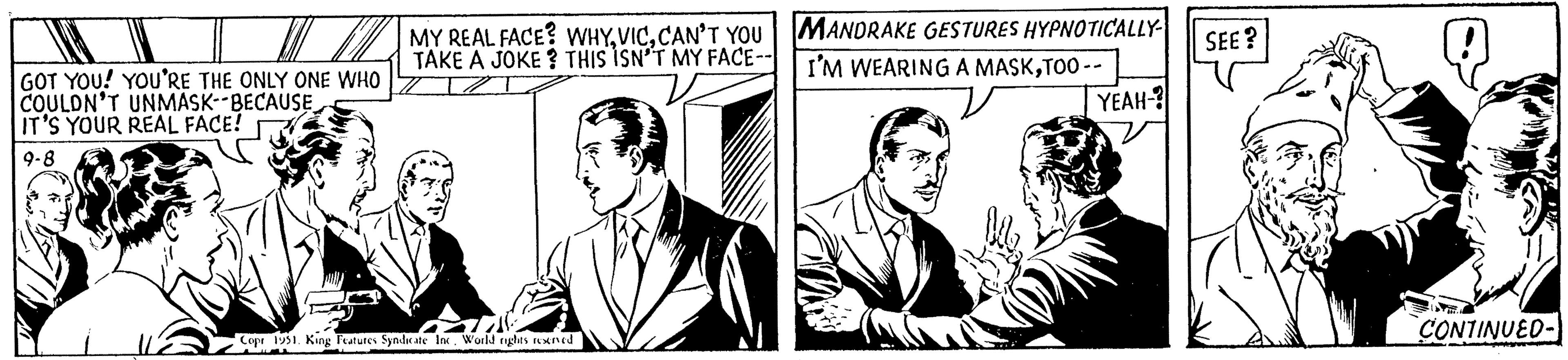 Art OCR: GOT YOU! YOU'RE THE ONLY ONE WHO COULDN'T UNMASK--BECAUSE IT'S YOUR REAL FACE! 9-8 MY REAL FACE? WHYCAN'T YOU TAKE A JOKE? THIS ISN'T MY FACE-- Copr 1951. King Features Syndicate Inc. World rights reserved MANDRAKE GESTURES HYPNOTICALLY- I'M WEARING A MASKTOO-- YEAH-? v SEE? CONTINUED- GOT YOU ! YOU'RE THE ONLY ONE WHO COULDN'T UNMASK -- BECAUSE IT'S YOUR REAL FACE ! 9-8 MY REAL FACE ? WHYCAN'T YOU TAKE A JOKE ? THIS ISN'T MY FACE- Copr 1951. King Features Syndicate Inc. World rights reserved MANDRAKE GESTURES HYPNOTICALLY I'M WEARING A MASKTOO- YEAH- ? v SEE ? CONTINUED