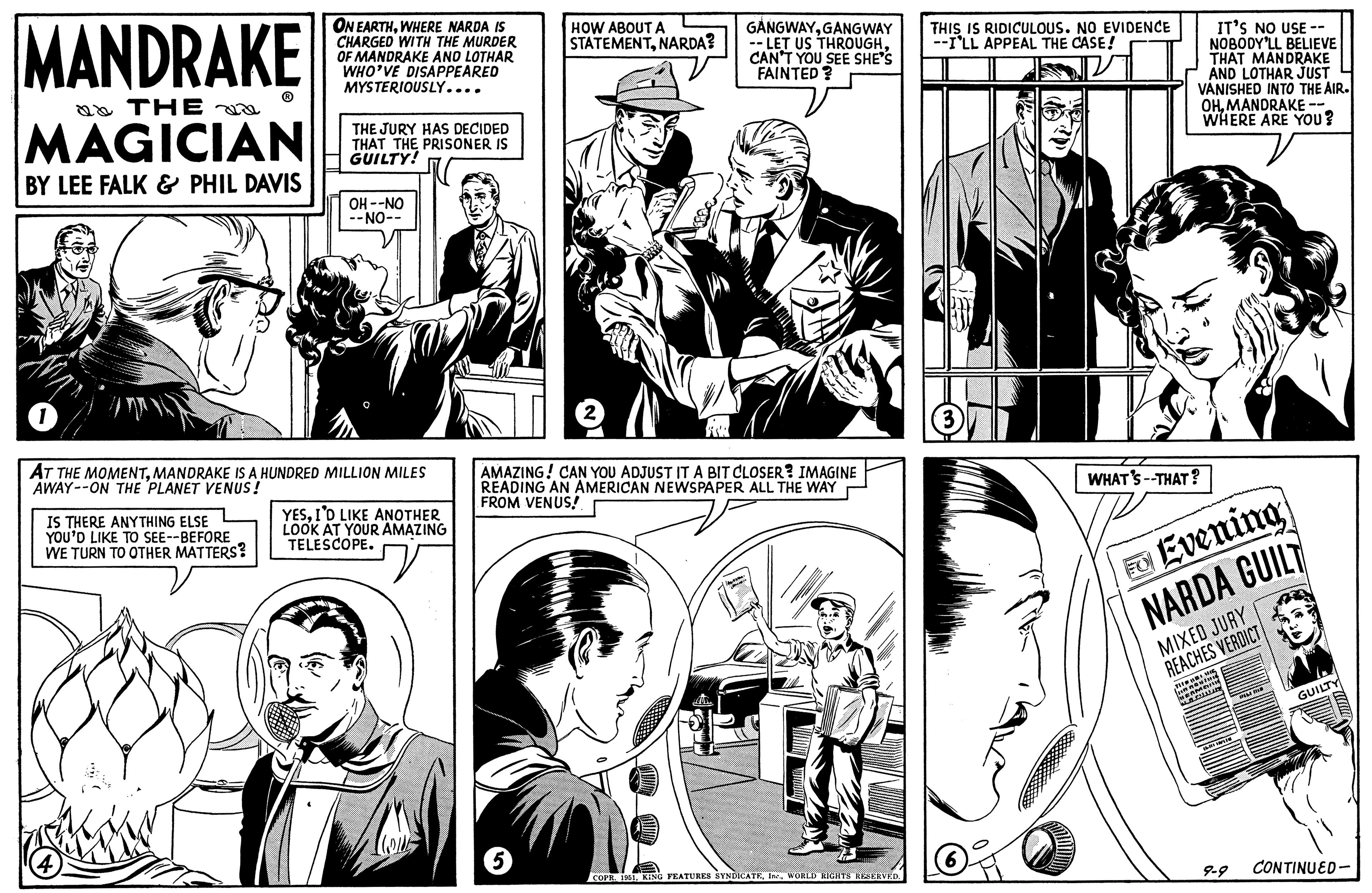 Line OCR: MANDRAKE & THE na MAGICIAN BY LEE FALK & PHIL DAVIS 1 ON EARTHWHERE NARDA IS CHARGED WITH THE MURDER OF MANDRAKE AND LOTHAR WHO'VE DISAPPEARED IS THERE ANYTHING ELSE YOU'D LIKE TO SEE--BEFORE WE TURN TO OTHER MATTERS? MYSTERIOUSLY.... THE JURY HAS DECIDED THAT THE PRISONER IS GUILTY! OH --NO --NO-- AT THE MOMENTMANDRAKE IS A HUNDRED MILLION MILES AWAY--ON THE PLANET VENUS! YESI'D LIKE ANOTHER LOOK AT YOUR AMAZING TELESCOPE. COLL HOW ABOUT A STATEMENTNARDA? 5 GANGWAYGANGWAY -- LET US THROUGHCAN'T YOU SEE SHE'S FAINTED? AMAZING! CAN YOU ADJUST IT A BIT CLOSER? IMAGINE READING AN AMERICAN NEWSPAPER ALL THE WAY FROM VENUS! COPR. 1951WORLD RIGHTS RESERVED. THIS IS RIDICULOUS. NO EVIDENCE --I'LL APPEAL THE CASE! IT'S NO USE -- NOBODY'LL BELIEVE THAT MANDRAKE AND LOTHAR JUST VANISHED INTO THE AIR. OHMANDRAKE-- WHERE ARE YOU? WHAT'S --THAT? Evening NARDA GUILT MIBA MIXED JURY REACHES VERDICT TH: 16: M unnostu HERMAN MAC wtHe SIDE MIN 9-9 GUILTY CONTINUED- MANDRAKE & THE na MAGICIAN BY LEE FALK & PHIL DAVIS 1 ON EARTHWHERE NARDA IS CHARGED WITH THE MURDER OF MANDRAKE AND LOTHAR WHO'VE DISAPPEARED IS THERE ANYTHING ELSE YOU'D LIKE TO SEE -- BEFORE WE TURN TO OTHER MATTERS ? MYSTERIOUSLY .... THE JURY HAS DECIDED THAT THE PRISONER IS GUILTY ! OH --NO --NO- AT THE MOMENTMANDRAKE IS A HUNDRED MILLION MILES AWAY -- ON THE PLANET VENUS ! YESI'D LIKE ANOTHER LOOK AT YOUR AMAZING TELESCOPE . COLL HOW ABOUT A STATEMENTNARDA ? 5 GANGWAYGANGWAY -- LET US THROUGHCAN'T YOU SEE SHE'S FAINTED ? AMAZING ! CAN YOU ADJUST IT A BIT CLOSER ? IMAGINE READING AN AMERICAN NEWSPAPER ALL THE WAY FROM VENUS ! COPR . 1951KING FEATURES SYNDICATEWORLD RIGHTS RESERVED . THIS IS RIDICULOUS . NO EVIDENCE --I'LL APPEAL THE CASE ! IT'S NO USE -- NOBODY'LL BELIEVE THAT MANDRAKE AND LOTHAR JUST VANISHED INTO THE AIR . OHMANDRAKE- WHERE ARE YOU ? WHAT'S --THAT ? Evening NARDA GUILT MIBA MIXED JURY REACHES VERDICT TH : 16 : M unnostu HERMAN MAC wtHe SIDE MIN 9-9 GUILTY CONTINUED
