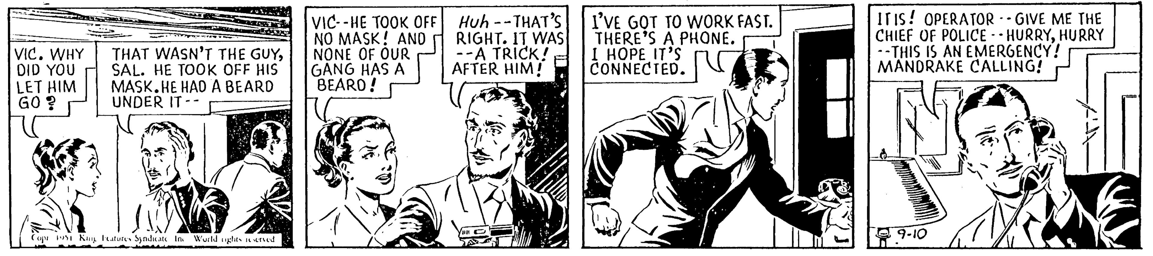 Illustration OCR: VIC. WHY DID YOU LET HIM GO? * THAT WASN'T THE GUYSAL. HE TOOK OFF HIS MASK.HE HAD A BEARD UNDER IT -- Copr 1951 King Features Syndicate In World rights reserved VIC--HE TOOK OFF NO MASK! AND NONE OF OUR GANG HAS A BEARD! Huh--THAT'S RIGHT. IT WAS --A TRICK! AFTER HIM! PR I'VE GOT TO WORK FAST. THERE'S A PHONE. I HOPE IT'S CONNECTED. IT IS! OPERATOR --GIVE ME THE CHIEF OF POLICE HURRYHURRY --THIS IS AN EMERGENCY! MANDRAKE CALLING! wwww @9-10 VIC . WHY DID YOU LET HIM GO ? * THAT WASN'T THE GUYSAL . HE TOOK OFF HIS MASK.HE HAD A BEARD UNDER IT -- Copr 1951 King Features Syndicate In World rights reserved VIC -- HE TOOK OFF NO MASK ! AND NONE OF OUR GANG HAS A BEARD ! Huh -- THAT'S RIGHT . IT WAS --A TRICK ! AFTER HIM ! PR I'VE GOT TO WORK FAST . THERE'S A PHONE . I HOPE IT'S CONNECTED . IT IS ! OPERATOR --GIVE ME THE CHIEF OF POLICE HURRYHURRY --THIS IS AN EMERGENCY ! MANDRAKE CALLING ! wwww @ 9-10