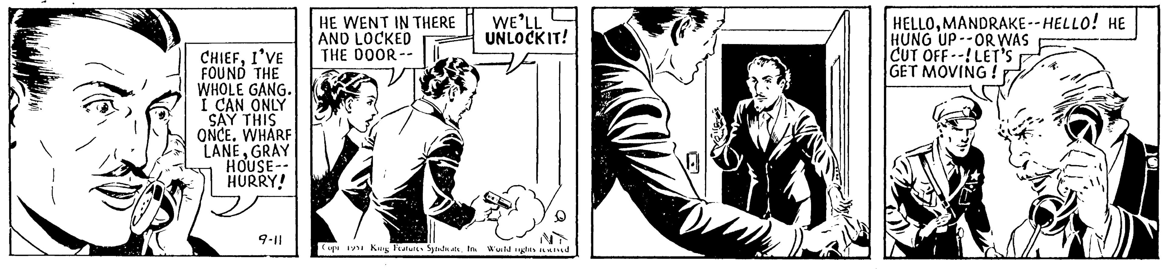 Monochrome OCR: CHIEFI'VE FOUND THE WHOLE GANG. I CAN ONLY SAY THIS ONCE. WHARF LANEGRAY HOUSE-- HURRY! 9-11 HE WENT IN THERE AND LOCKED THE DOOR-- WE'LL UNLOCK IT! D Copi 1991 King Features SyndicateInc World rights reserved HELLOMANDRAKE--HELLO! HE HUNG UP OR WAS CUT OFF--! LET'S GET MOVING! CHIEFI'VE FOUND THE WHOLE GANG . I CAN ONLY SAY THIS ONCE . WHARF LANEGRAY HOUSE- HURRY ! 9-11 HE WENT IN THERE AND LOCKED THE DOOR- WE'LL UNLOCK IT ! D Copi 1991 King Features SyndicateInc World rights reserved HELLOMANDRAKE -- HELLO ! HE HUNG UP OR WAS CUT OFF-- ! LET'S GET MOVING !