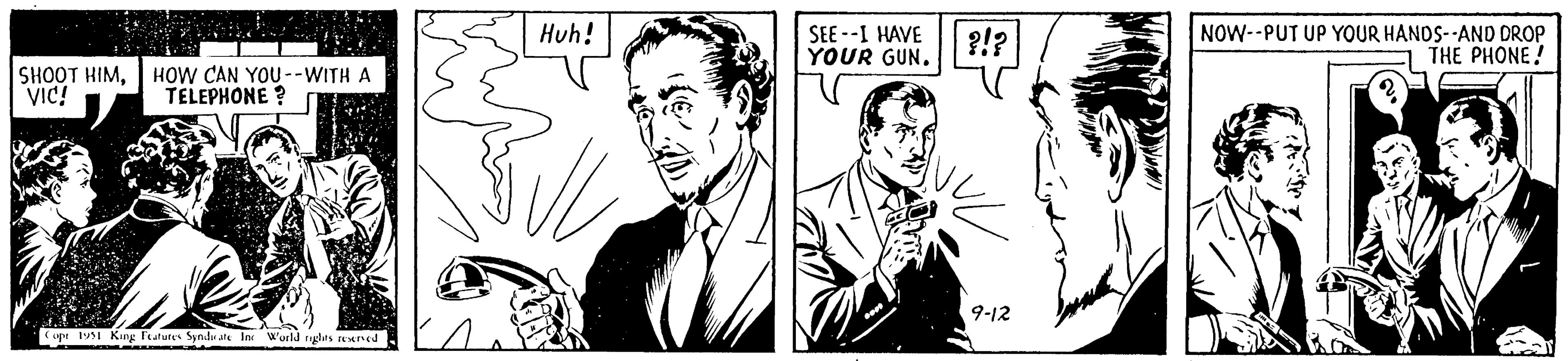 Line OCR: SHOOT HIMHOW CAN YOU --WITH A VIC! TELEPHONE? Copt 1951 King Features Syndicate Inc. World rights reserved Huh! SEE--I HAVE YOUR GUN. ?!? 9-12 NOW--PUT UP YOUR HANDS--AND DROP THE PHONE! SHOOT HIMHOW CAN YOU --WITH A VIC ! TELEPHONE ? Copt 1951 King Features Syndicate Inc. World rights reserved Huh ! SEE -- I HAVE YOUR GUN . ? ! ? 9-12 NOW -- PUT UP YOUR HANDS -- AND DROP THE PHONE !