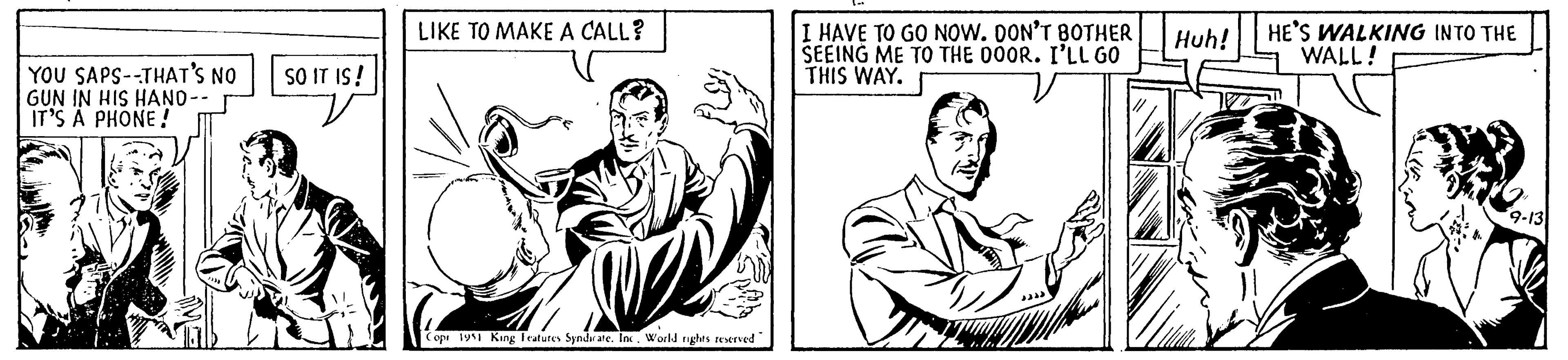 Font OCR: YOU SAPS--THAT'S NO GUN IN HIS HAND-- IT'S A PHONE! SO IT IS! LIKE TO MAKE A CALL? Copr 1951 King Features Syndicate. Inc. World rights reserved I HAVE TO GO NOW. DON'T BOTHER SEEING ME TO THE DOOR. I'LL GO THIS WAY. Huh! HE'S WALKING INTO THE WALL! 9-13 YOU SAPS -- THAT'S NO GUN IN HIS HAND- IT'S A PHONE ! SO IT IS ! LIKE TO MAKE A CALL ? Copr 1951 King Features Syndicate . Inc. World rights reserved I HAVE TO GO NOW . DON'T BOTHER SEEING ME TO THE DOOR . I'LL GO THIS WAY . Huh ! HE'S WALKING INTO THE WALL ! 9-13