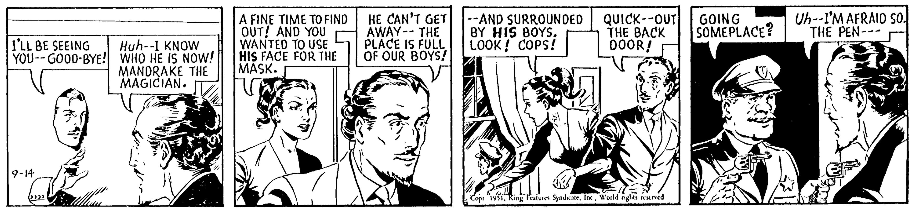 Parallel OCR: I'LL BE SEEING YOU--GOOD-BYE! 9-14 (()))) ullan Huh--I KNOW WHO HE IS NOW! MANDRAKE THE MAGICIAN. A FINE TIME TO FIND OUT! AND YOU WANTED TO USE HIS FACE FOR THE MASK. HE CAN'T GET AWAY -- THE PLACE IS FULL OF OUR BOYS! --AND SURROUNDED BY HIS BOYS. LOOK! COPS! 114 QUICK--OUT THE BACK DOOR! ill Cop "1951World rights reserved GOING SOMEPLACE? Uh--I'M AFRAID SO. THE PEN--- EF I'LL BE SEEING YOU -- GOOD - BYE ! 9-14 ( ( ) ) ) ) ullan Huh -- I KNOW WHO HE IS NOW ! MANDRAKE THE MAGICIAN . A FINE TIME TO FIND OUT ! AND YOU WANTED TO USE HIS FACE FOR THE MASK . HE CAN'T GET AWAY -- THE PLACE IS FULL OF OUR BOYS ! --AND SURROUNDED BY HIS BOYS . LOOK ! COPS ! 114 QUICK -- OUT THE BACK DOOR ! ill Cop " 1951King Features SyndicateWorld rights reserved GOING SOMEPLACE ? Uh -- I'M AFRAID SO . THE PEN --- EF
