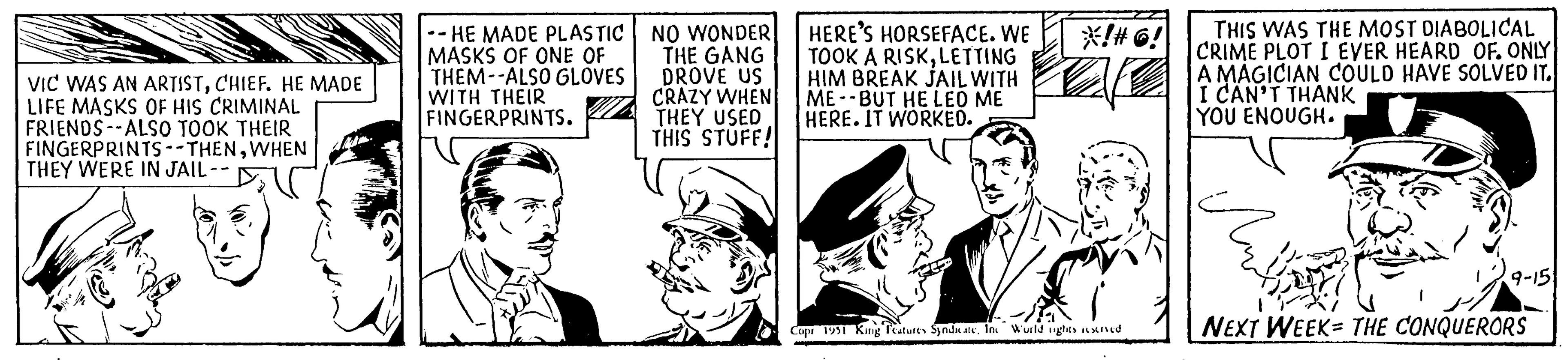 Publication OCR: VIC WAS AN ARTISTCHIEF. HE MADE LIFE MASKS OF HIS CRIMINAL FRIENDS ALSO TOOK THEIR FINGERPRINTS --THENWHEN THEY WERE IN JAIL -- - HE MADE PLASTIC MASKS OF ONE OF THEM--ALSO GLOVES WITH THEIR FINGERPRINTS. NO WONDER THE GANG DROVE US CRAZY WHEN THEY USED THIS STUFF! HERE'S HORSEFACE. WE TOOK A RISKLETTING HIM BREAK JAIL WITH ME -BUT HE LEO ME HERE. IT WORKED. *!#6! Copr 1951 King Features SyndicateInc World rights reserved THIS WAS THE MOST DIABOLICAL CRIME PLOT I EVER HEARD OF. ONLY A MAGICIAN COULD HAVE SOLVED IT. I CAN'T THANK YOU ENOUGH. Bri NEXT WEEK THE CONQUERORS 9-15 VIC WAS AN ARTISTCHIEF . HE MADE LIFE MASKS OF HIS CRIMINAL FRIENDS ALSO TOOK THEIR FINGERPRINTS --THENWHEN THEY WERE IN JAIL -- - HE MADE PLASTIC MASKS OF ONE OF THEM -- ALSO GLOVES WITH THEIR FINGERPRINTS . NO WONDER THE GANG DROVE US CRAZY WHEN THEY USED THIS STUFF ! HERE'S HORSEFACE . WE TOOK A RISKLETTING HIM BREAK JAIL WITH ME -BUT HE LEO ME HERE . IT WORKED . * ! # 6 ! Copr 1951 King Features SyndicateInc World rights reserved THIS WAS THE MOST DIABOLICAL CRIME PLOT I EVER HEARD OF . ONLY A MAGICIAN COULD HAVE SOLVED IT . I CAN'T THANK YOU ENOUGH . Bri NEXT WEEK THE CONQUERORS 9-15