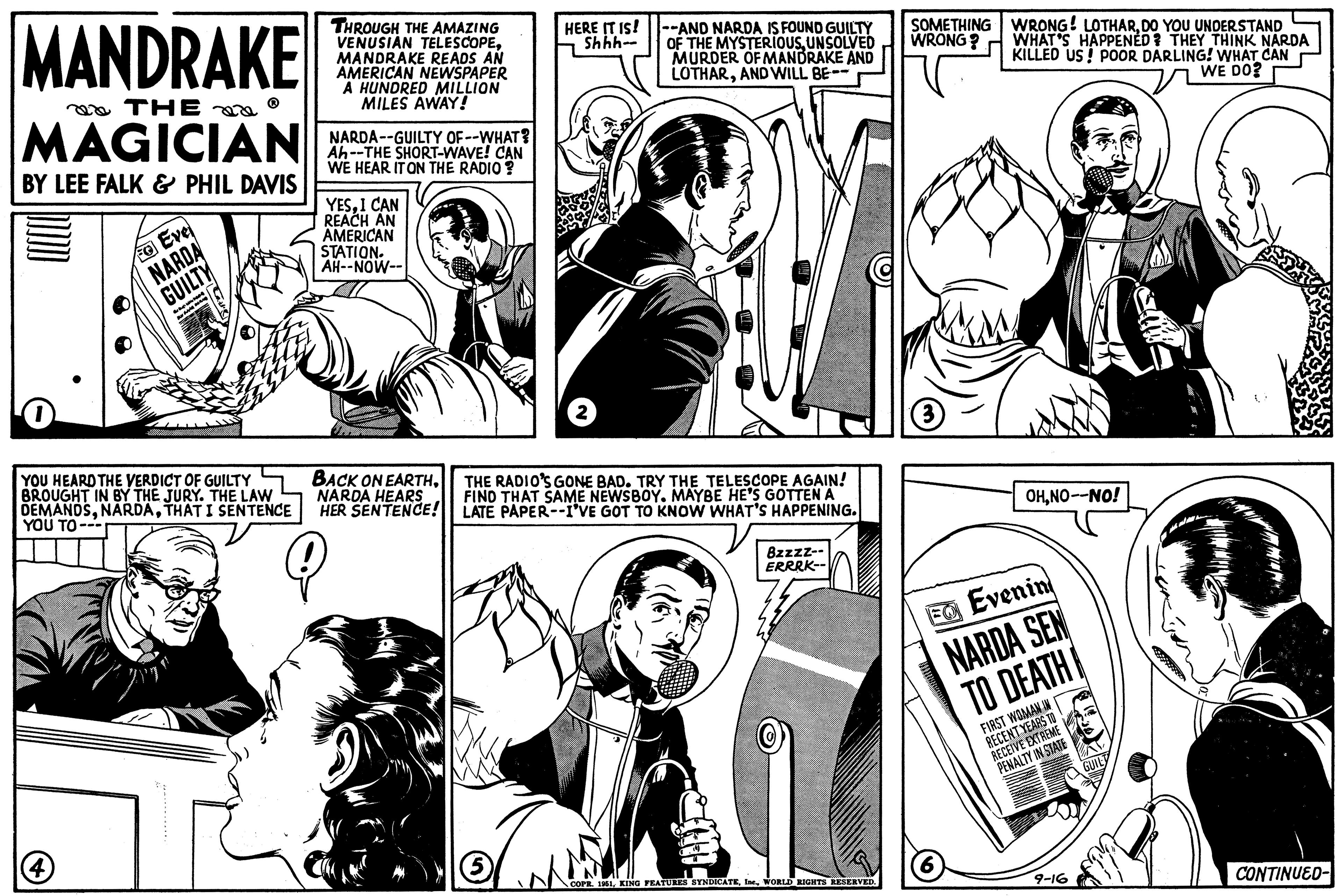 Font OCR: MANDRAKE THE MAGICIAN BY LEE FALK & PHIL DAVIS 1 Eve NARDA GUILTY www Bur YOU HEARD THE VERDICT OF GUILTY BROUGHT IN BY THE JURY. THE LAW DEMANDSTHAT I SENTENCE YOU TO--- THROUGH THE AMAZING VENUSIAN TELESCOPEMANDRAKE READS AN AMERICAN NEWSPAPER A HUNDRED MILLION MILES AWAY! NARDA--GUILTY OF--WHAT? Ah--THE SHORT-WAVE! CAN WE HEAR IT ON THE RADIO? YESI CAN REACH AN AMERICAN STATION. AH--NOW-- BACK ON EARTHNARDA HEARS HER SENTENCE! HERE IT IS! Shhh- (5 --AND NARDA IS FOUND GUILTY OF THE MYSTERIOUSUNSOLVED MURDER OF MANDRAKE AND LOTHARAND WILL BE-- THE RADIO'S GONE BAD. TRY THE TELESCOPE AGAIN! FIND THAT SAME NEWSBOY. MAYBE HE'S GOTTEN A LATE PAPER--I'VE GOT TO KNOW WHAT'S HAPPENING. 8zzzz-- ERRRK-- COPR. 1951WORLD RIGHTS RESERVED. SOMETHING WRONG! LOTHARDO YOU UNDERSTAND WRONG? WHAT'S HAPPENED? THEY THINK NARDA KILLED US! POOR DARLING! WHAT CAN WE DO? (3) OHNO--NO! EO Evenin NARDA SEN TO DEATH FIRST WOMAN IN RECENT YEARS TO RECEIVE EXTREME PENALTY IN STATE (6) 9-16 GUILT CONTINUED- MANDRAKE THE MAGICIAN BY LEE FALK & PHIL DAVIS 1 Eve NARDA GUILTY www Bur YOU HEARD THE VERDICT OF GUILTY BROUGHT IN BY THE JURY . THE LAW DEMANDSTHAT I SENTENCE YOU TO --- THROUGH THE AMAZING VENUSIAN TELESCOPEMANDRAKE READS AN AMERICAN NEWSPAPER A HUNDRED MILLION MILES AWAY ! NARDA -- GUILTY OF -- WHAT ? Ah -- THE SHORT - WAVE ! CAN WE HEAR IT ON THE RADIO ? YESI CAN REACH AN AMERICAN STATION . AH -- NOW- BACK ON EARTHNARDA HEARS HER SENTENCE ! HERE IT IS ! Shhh ( 5 --AND NARDA IS FOUND GUILTY OF THE MYSTERIOUSUNSOLVED MURDER OF MANDRAKE AND LOTHARAND WILL BE- THE RADIO'S GONE BAD . TRY THE TELESCOPE AGAIN ! FIND THAT SAME NEWSBOY . MAYBE HE'S GOTTEN A LATE PAPER -- I'VE GOT TO KNOW WHAT'S HAPPENING . 8zzzz- ERRRK- COPR . 1951KING FEATURES SYNDICATEIne .WORLD RIGHTS RESERVED . SOMETHING WRONG ! LOTHARDO YOU UNDERSTAND WRONG ? WHAT'S HAPPENED ? THEY THINK NARDA KILLED US ! POOR DARLING ! WHAT CAN WE DO ? ( 3 ) OHNO -- NO ! EO Evenin NARDA SEN TO DEATH FIRST WOMAN IN RECENT YEARS TO RECEIVE EXTREME PENALTY IN STATE ( 6 ) 9-16 GUILT CONTINUED