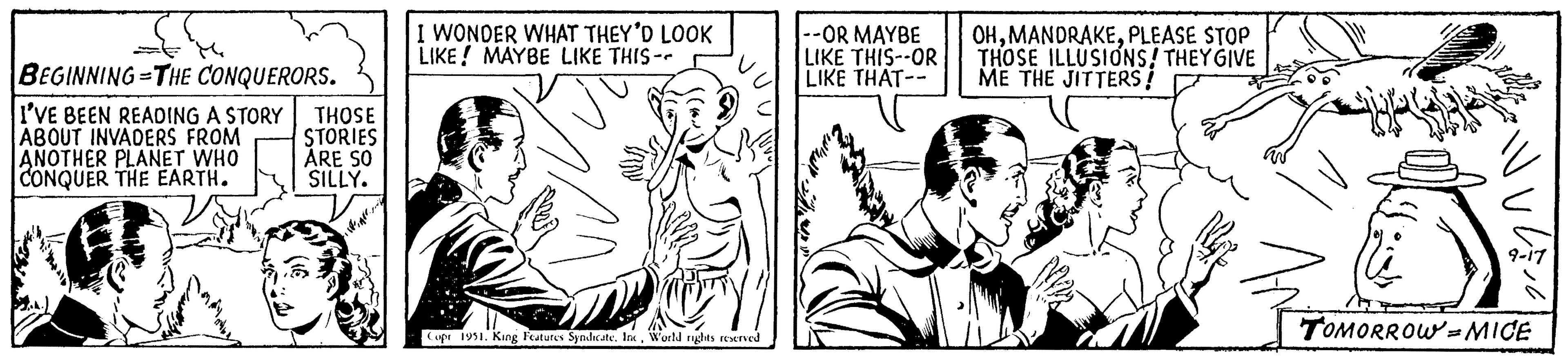 Gesture OCR: BEGINNING THE CONQUERORS. - I'VE BEEN READING A STORY ABOUT INVADERS FROM ANOTHER PLANET WHO CONQUER THE EARTH. THOSE STORIES ARE SO SILLY. I WONDER WHAT THEY'D LOOK LIKE! MAYBE LIKE THIS-- Copr 1951. King Features Syndicate. IncWorld rights reserved --OR MAYBE LIKE THIS--OR LIKE THAT-- OHPLEASE STOP THOSE ILLUSIONS! THEY GIVE ME THE JITTERS! 77 ?? ? TOMORROW-MICE BEGINNING THE CONQUERORS . - I'VE BEEN READING A STORY ABOUT INVADERS FROM ANOTHER PLANET WHO CONQUER THE EARTH . THOSE STORIES ARE SO SILLY . I WONDER WHAT THEY'D LOOK LIKE ! MAYBE LIKE THIS- Copr 1951. King Features Syndicate . IncWorld rights reserved --OR MAYBE LIKE THIS -- OR LIKE THAT- OHPLEASE STOP THOSE ILLUSIONS ! THEY GIVE ME THE JITTERS ! 77 ? ? ? TOMORROW - MICE