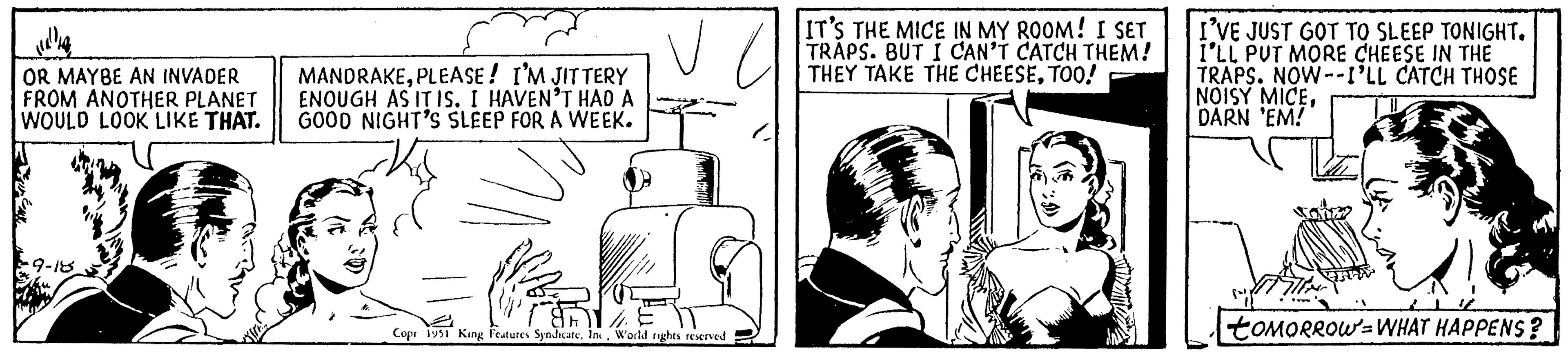 Comic book OCR: OR MAYBE AN INVADER FROM ANOTHER PLANET WOULD LOOK LIKE THAT. 9-18 MANDRAKEPLEASE! I'M JITTERY ENOUGH AS IT IS. I HAVEN'T HAD A GOOD NIGHT'S SLEEP FOR A WEEK. Copr 1951 King Features SyndicateWorld rights reserved IT'S THE MICE IN MY ROOM! I SET TRAPS. BUT I CAN'T CATCH THEM! THEY TAKE THE CHEESETOO! I'VE JUST GOT TO SLEEP TONIGHT. I'LL PUT MORE CHEESE IN THE TRAPS. NOW--I'LL CATCH THOSE NOISY MICEDARN 'EM! toMORROW WHAT HAPPENS? OR MAYBE AN INVADER FROM ANOTHER PLANET WOULD LOOK LIKE THAT . 9-18 MANDRAKEPLEASE ! I'M JITTERY ENOUGH AS IT IS . I HAVEN'T HAD A GOOD NIGHT'S SLEEP FOR A WEEK . Copr 1951 King Features SyndicateWorld rights reserved IT'S THE MICE IN MY ROOM ! I SET TRAPS . BUT I CAN'T CATCH THEM ! THEY TAKE THE CHEESETOO ! I'VE JUST GOT TO SLEEP TONIGHT . I'LL PUT MORE CHEESE IN THE TRAPS . NOW -- I'LL CATCH THOSE NOISY MICEDARN ' EM ! toMORROW WHAT HAPPENS ?
