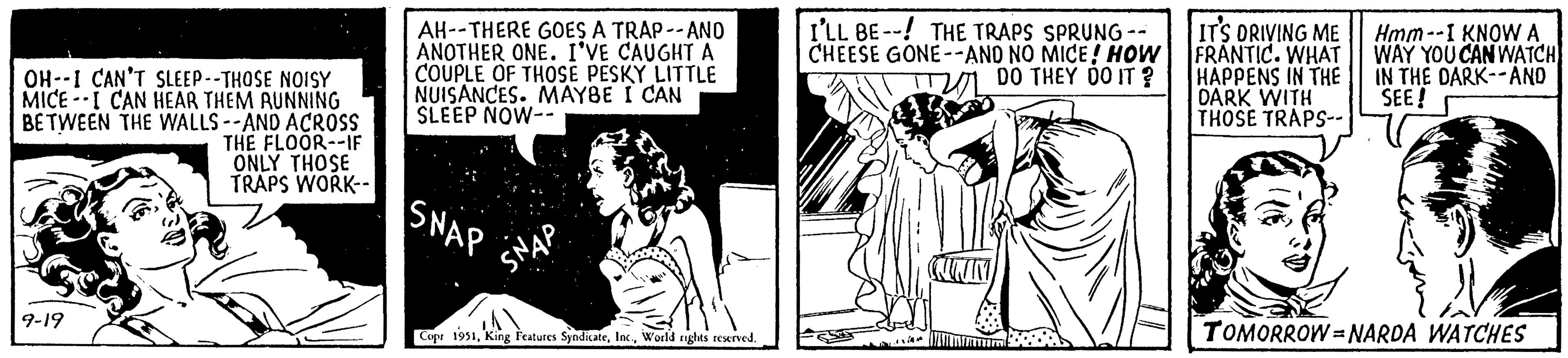 Monochrome OCR: OH- I CAN'T SLEEP--THOSE NOISY MICE I CAN HEAR THEM RUNNING BETWEEN THE WALLS--AND ACROSS THE FLOOR--IF ONLY THOSE TRAPS WORK-- 9-19 AH--THERE GOES A TRAP--AND ANOTHER ONE. I'VE CAUGHT A COUPLE OF THOSE PESKY LITTLE NUISANCES. MAYBE I CAN SLEEP NOW-- SNAP A Copr 1951World rights reserved. I'LL BE THE TRAPS SPRUNG -- CHEESE GONE--AND NO MICE! HOW DO THEY DO IT? QUIN mmm IT'S DRIVING ME FRANTIC. WHAT HAPPENS IN THE DARK WITH THOSE TRAPS-- Hmm--I KNOW A WAY YOU CAN WATCH IN THE DARK--AND SEE! TOMORROW NARDA WATCHES OH- I CAN'T SLEEP -- THOSE NOISY MICE I CAN HEAR THEM RUNNING BETWEEN THE WALLS -- AND ACROSS THE FLOOR -- IF ONLY THOSE TRAPS WORK- 9-19 AH -- THERE GOES A TRAP -- AND ANOTHER ONE . I'VE CAUGHT A COUPLE OF THOSE PESKY LITTLE NUISANCES . MAYBE I CAN SLEEP NOW- SNAP A Copr 1951King Features SyndicateWorld rights reserved . I'LL BE THE TRAPS SPRUNG -- CHEESE GONE -- AND NO MICE ! HOW DO THEY DO IT ? QUIN mmm IT'S DRIVING ME FRANTIC . WHAT HAPPENS IN THE DARK WITH THOSE TRAPS- Hmm -- I KNOW A WAY YOU CAN WATCH IN THE DARK -- AND SEE ! TOMORROW NARDA WATCHES