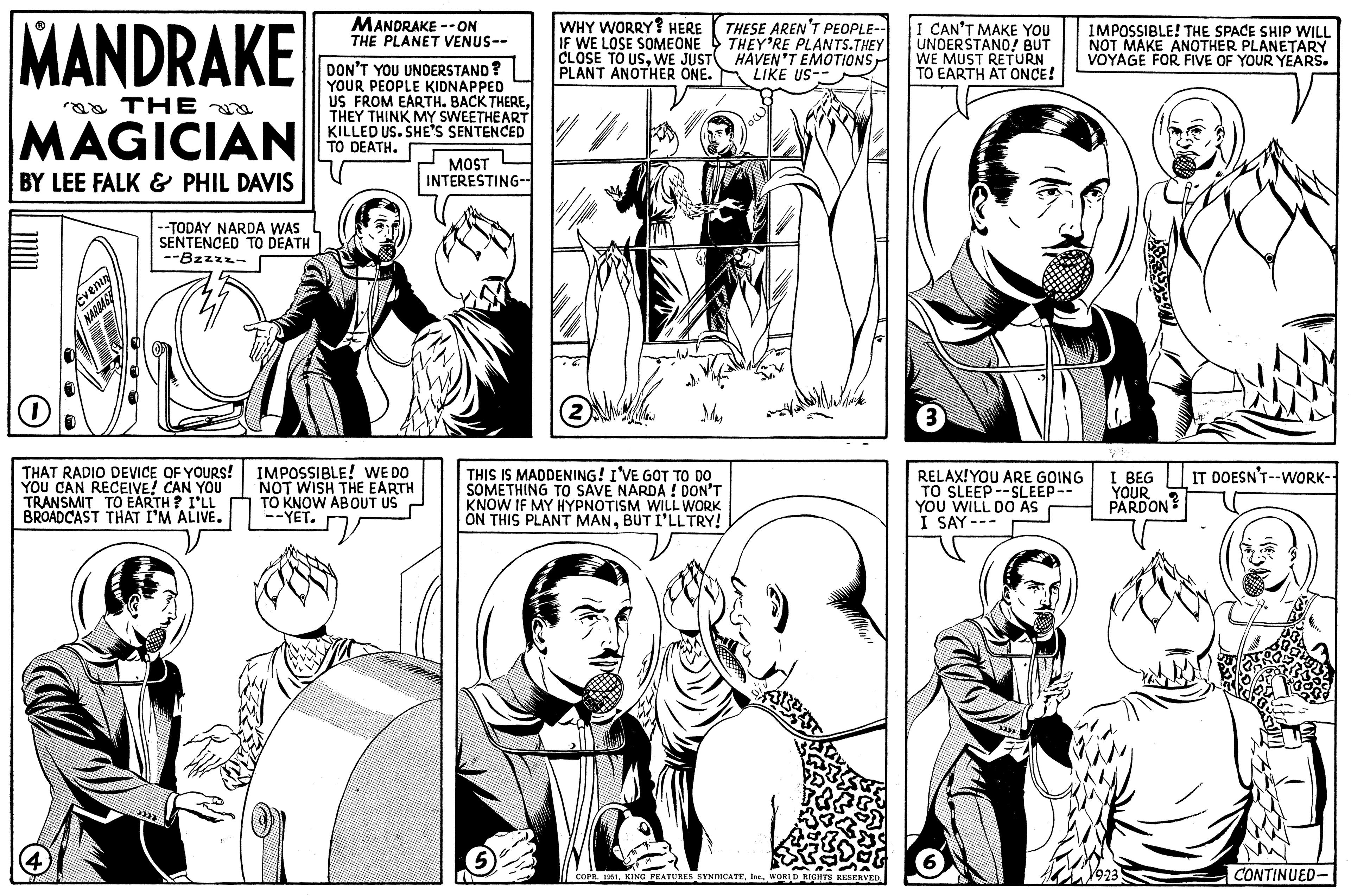 Font OCR: MANDRAKE a THE MAGICIAN BY LEE FALK & PHIL DAVIS Evening NARDAGE (4) --TODAY NARDA WAS SENTENCED TO DEATH -Bzzzz- O THAT RADIO DEVICE OF YOURS! YOU CAN RECEIVE! CAN YOU TRANSMIT TO EARTH? I'LL BROADCAST THAT I'M ALIVE. 3333 MANDRAKE --ON THE PLANET VENUS-- DON'T YOU UNDERSTAND? YOUR PEOPLE KIDNAPPED US FROM EARTH. BACK THERETHEY THINK MY SWEETHEART KILLED US. SHE'S SENTENCED TO DEATH. IMPOSSIBLE! WE DO NOT WISH THE EARTH TO KNOW ABOUT US --YET. MOST INTERESTING-- JVE WHY WORRY? HERE IF WE LOSE SOMEONE CLOSE TO USWE JUST PLANT ANOTHER ONE. (2) 12= THESE AREN'T PEOPLE-- THEY'RE PLANTS.THEY HAVEN'T EMOTIONS LIKE US- Mas THIS IS MADDENING! I'VE GOT TO DO SOMETHING TO SAVE NARDA! DON'T KNOW IF MY HYPNOTISM WILL WORK ON THIS PLANT MANBUT I'LL TRY! COPR. 1951I CAN'T MAKE YOU UNDERSTAND! BUT WE MUST RETURN TO EARTH AT ONCE! (3 RELAX! YOU ARE GOING TO SLEEP--SLEEP-- YOU WILL DO AS I SAY--- (333) IMPOSSIBLE! THE SPACE SHIP WILL NOT MAKE ANOTHER PLANETARY VOYAGE FOR FIVE OF YOUR YEARS. I BEG YOUR PARDON v9-23 º IT DOESN'T--WORK-- CONTINUED- MANDRAKE a THE MAGICIAN BY LEE FALK & PHIL DAVIS Evening NARDAGE ( 4 ) --TODAY NARDA WAS SENTENCED TO DEATH -Bzzzz O THAT RADIO DEVICE OF YOURS ! YOU CAN RECEIVE ! CAN YOU TRANSMIT TO EARTH ? I'LL BROADCAST THAT I'M ALIVE . 3333 MANDRAKE --ON THE PLANET VENUS- DON'T YOU UNDERSTAND ? YOUR PEOPLE KIDNAPPED US FROM EARTH . BACK THERETHEY THINK MY SWEETHEART KILLED US . SHE'S SENTENCED TO DEATH . IMPOSSIBLE ! WE DO NOT WISH THE EARTH TO KNOW ABOUT US --YET . MOST INTERESTING- JVE WHY WORRY ? HERE IF WE LOSE SOMEONE CLOSE TO USWE JUST PLANT ANOTHER ONE . ( 2 ) 12 = THESE AREN'T PEOPLE- THEY'RE PLANTS.THEY HAVEN'T EMOTIONS LIKE US Mas THIS IS MADDENING ! I'VE GOT TO DO SOMETHING TO SAVE NARDA ! DON'T KNOW IF MY HYPNOTISM WILL WORK ON THIS PLANT MANBUT I'LL TRY ! COPR . 1951KING FEATURES SYNDICATEWORLD RIGHTS RESERVEDI CAN'T MAKE YOU UNDERSTAND ! BUT WE MUST RETURN TO EARTH AT ONCE ! ( 3 RELAX ! YOU ARE GOING TO SLEEP -- SLEEP- YOU WILL DO AS I SAY --- ( 333 ) IMPOSSIBLE ! THE SPACE SHIP WILL NOT MAKE ANOTHER PLANETARY VOYAGE FOR FIVE OF YOUR YEARS . I BEG YOUR PARDON v9-23 º IT DOESN'T -- WORK- CONTINUED