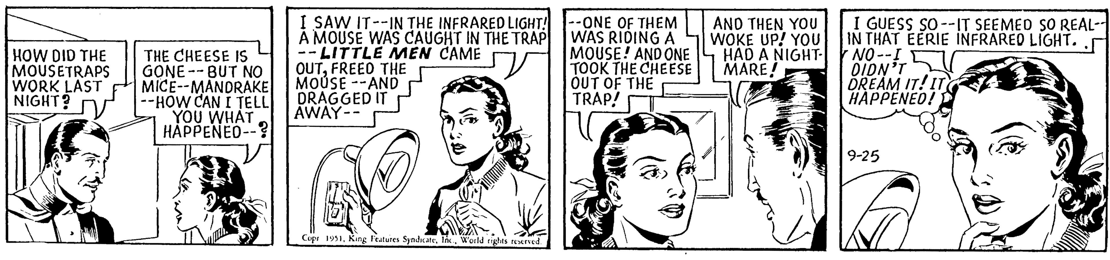 Human OCR: HOW DID THE MOUSETRAPS WORK LAST NIGHT? THE CHEESE IS GONE- BUT NO MICE--MANDRAKE --HOW CAN I TELL YOU WHAT HAPPENED--? I SAW IT--IN THE INFRARED LIGHT! A MOUSE WAS CAUGHT IN THE TRAP -LITTLE MEN CAME OUTFREED THE MOUSE --AND DRAGGED IT AWAY -- V Copr 1951World rights reserved. --ONE OF THEM WAS RIDING A MOUSE! AND ONE TOOK THE CHEESE OUT OF THE TRAP! AND THEN YOU WOKE UP! YOU HAD A NIGHT- MARE! I GUESS SO--IT SEEMED SO REAL-- IN THAT EERIE INFRARED LIGHT. 7 NO--I DIDN'T DREAM IT! IT HAPPENED! 9-25 HOW DID THE MOUSETRAPS WORK LAST NIGHT ? THE CHEESE IS GONE- BUT NO MICE -- MANDRAKE --HOW CAN I TELL YOU WHAT HAPPENED-- ? I SAW IT -- IN THE INFRARED LIGHT ! A MOUSE WAS CAUGHT IN THE TRAP -LITTLE MEN CAME OUTFREED THE MOUSE --AND DRAGGED IT AWAY -- V Copr 1951King Features SyndicateWorld rights reserved . --ONE OF THEM WAS RIDING A MOUSE ! AND ONE TOOK THE CHEESE OUT OF THE TRAP ! AND THEN YOU WOKE UP ! YOU HAD A NIGHT MARE ! I GUESS SO -- IT SEEMED SO REAL- IN THAT EERIE INFRARED LIGHT . 7 NO -- I DIDN'T DREAM IT ! IT HAPPENED ! 9-25