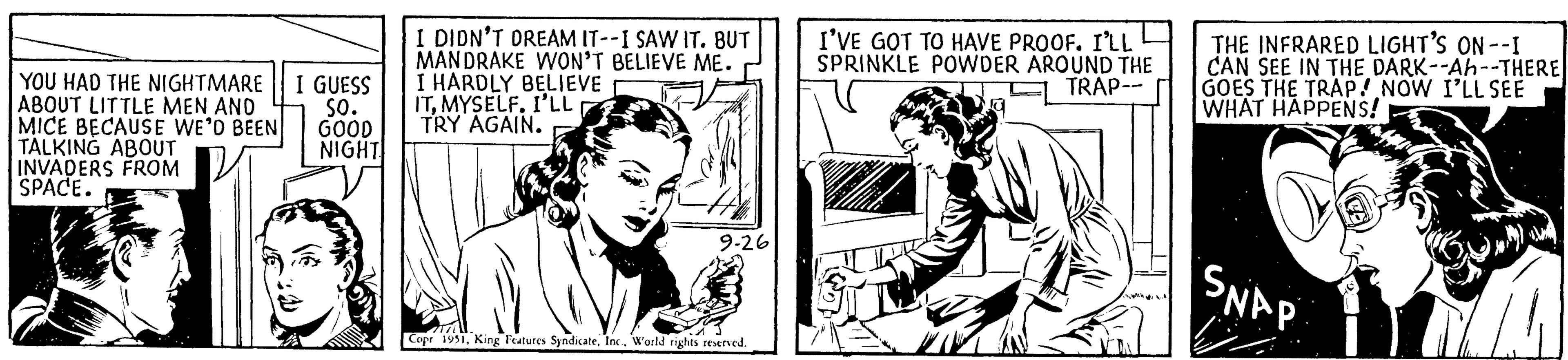 Line art OCR: YOU HAD THE NIGHTMARE I GUESS ABOUT LITTLE MEN AND SO. MICE BECAUSE WE'D BEEN GOOD TALKING ABOUT INVADERS FROM NIGHT SPACE. JAR I DIDN'T DREAM IT--I SAW IT. BUT MANDRAKE WON'T BELIEVE ME. I HARDLY BELIEVE ITMYSELF. I'LL TRY AGAIN. 9-26 Copr 1951World rights reserved. I'VE GOT TO HAVE PROOF. I'LL SPRINKLE POWDER AROUND THE TRAP-- THE INFRARED LIGHT'S ON--I CAN SEE IN THE DARK--Ah--THERE GOES THE TRAP! NOW I'LL SEE WHAT HAPPENS! SNAP YOU HAD THE NIGHTMARE I GUESS ABOUT LITTLE MEN AND SO . MICE BECAUSE WE'D BEEN GOOD TALKING ABOUT INVADERS FROM NIGHT SPACE . JAR I DIDN'T DREAM IT -- I SAW IT . BUT MANDRAKE WON'T BELIEVE ME . I HARDLY BELIEVE ITMYSELF . I'LL TRY AGAIN . 9-26 Copr 1951King Features SyndicateWorld rights reserved . I'VE GOT TO HAVE PROOF . I'LL SPRINKLE POWDER AROUND THE TRAP- THE INFRARED LIGHT'S ON -- I CAN SEE IN THE DARK -- Ah -- THERE GOES THE TRAP ! NOW I'LL SEE WHAT HAPPENS ! SNAP