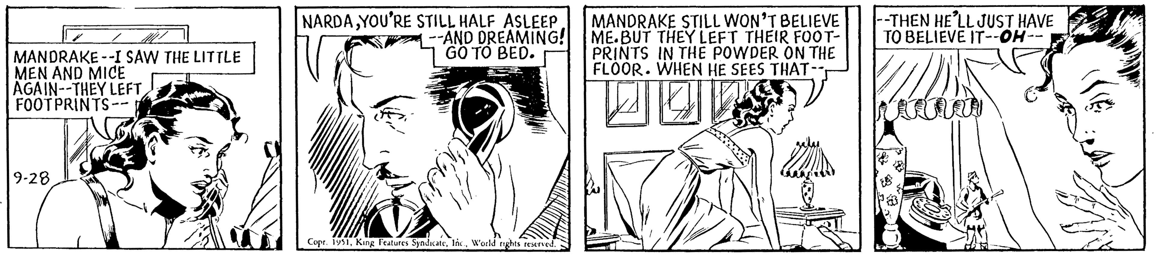 Line art OCR: MANDRAKE--I SAW THE LITTLE MEN AND MICE AGAIN--THEY LEFT FOOTPRINTS-- 9-28 NARDAYOU'RE STILL HALF ASLEEP AND DREAMING! GO TO BED. Copr. 1951World rights reserved. MANDRAKE STILL WON'T BELIEVE ME.BUT THEY LEFT THEIR FOOT- PRINTS IN THE POWDER ON THE FLOOR. WHEN HE SEES THAT-- --THEN HE'LL JUST HAVE TO BELIEVE IT--OH- MANDRAKE -- I SAW THE LITTLE MEN AND MICE AGAIN -- THEY LEFT FOOTPRINTS- 9-28 NARDAYOU'RE STILL HALF ASLEEP AND DREAMING ! GO TO BED . Copr . 1951King Features SyndicateWorld rights reserved . MANDRAKE STILL WON'T BELIEVE ME.BUT THEY LEFT THEIR FOOT PRINTS IN THE POWDER ON THE FLOOR . WHEN HE SEES THAT- --THEN HE'LL JUST HAVE TO BELIEVE IT -- OH