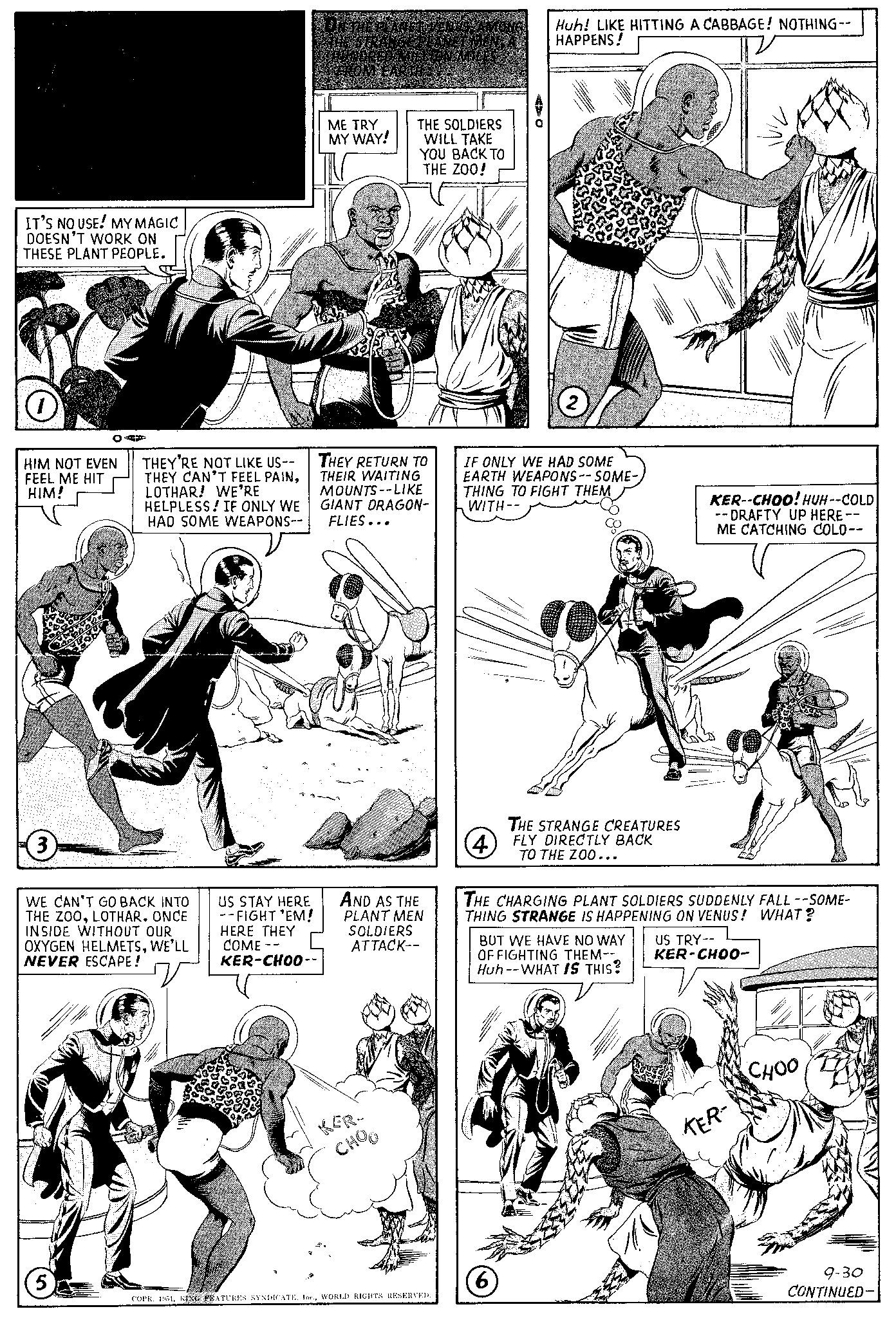 Line OCR: MANDRAKE ax THE ax MAGICIAN BY LEE FALK & PHIL DAVIS IT'S NO USE! MY MAGIC DOESN'T WORK ON THESE PLANT PEOPLE. O HIM NOT EVEN FEEL ME HIT HIM! 3 CAF (5) THEY'RE NOT LIKE US-- THEY CAN'T FEEL PAINLOTHAR! WE'RE HELPLESS! IF ONLY WE HAD SOME WEAPONS-- WE CAN'T GO BACK INTO THE ZOOLOTHAR. ONCE INSIDE WITHOUT OUR OXYGEN HELMETSWE'LL NEVER ESCAPE! V US STAY HERE --FIGHT 'EM! HERE THEY COME -- KER-CHOO-- ON THE PLANET VENUSAMONG THE STRANGE PLANET MENA HUNDRED MILLION MILES FROM EARTH... ME TRY MY WAY! THE SOLDIERS WILL TAKE YOU BACK TO THE ZOO! THEY RETURN TO THEIR WAITING MOUNTS--LIKE GIANT DRAGON- FLIES... AND AS THE PLANT MEN SOLDIERS ATTACK-- KER- CHOO COPR. 1951WORLD RIGHTS RESERVED. Huh! LIKE HITTING A CABBAGE! NOTHING-- HAPPENS! 2 IF ONLY WE HAD SOME EARTH WEAPONS--SOME- THING TO FIGHT THEM WITH-- THE STRANGE CREATURES 4 FLY DIRECTLY BACK TO THE ZOO... (6) THE CHARGING PLANT SOLDIERS SUDDENLY FALL --SOME- THING STRANGE IS HAPPENING ON VENUS! WHAT? BUT WE HAVE NO WAY OF FIGHTING THEM-- Huh--WHAT IS THIS? KER--CHOO! HUH--COLD --DRAFTY UP HERE -- ME CATCHING COLD-- US TRY-- KER-CHO0- KER- CHOO 4711 9-30 CONTINUED- MANDRAKE ax THE ax MAGICIAN BY LEE FALK & PHIL DAVIS IT'S NO USE ! MY MAGIC DOESN'T WORK ON THESE PLANT PEOPLE . O HIM NOT EVEN FEEL ME HIT HIM ! 3 CAF ( 5 ) THEY'RE NOT LIKE US- THEY CAN'T FEEL PAINLOTHAR ! WE'RE HELPLESS ! IF ONLY WE HAD SOME WEAPONS- WE CAN'T GO BACK INTO THE ZOOLOTHAR . ONCE INSIDE WITHOUT OUR OXYGEN HELMETSWE'LL NEVER ESCAPE ! V US STAY HERE --FIGHT ' EM ! HERE THEY COME -- KER - CHOO- ON THE PLANET VENUSAMONG THE STRANGE PLANET MENA HUNDRED MILLION MILES FROM EARTH ... ME TRY MY WAY ! THE SOLDIERS WILL TAKE YOU BACK TO THE ZOO ! THEY RETURN TO THEIR WAITING MOUNTS -- LIKE GIANT DRAGON FLIES ... AND AS THE PLANT MEN SOLDIERS ATTACK- KER CHOO COPR . 1951KING FEATURES SYNDICATEWORLD RIGHTS RESERVED . Huh ! LIKE HITTING A CABBAGE ! NOTHING- HAPPENS ! 2 IF ONLY WE HAD SOME EARTH WEAPONS -- SOME THING TO FIGHT THEM WITH- THE STRANGE CREATURES 4 FLY DIRECTLY BACK TO THE ZOO ... ( 6 ) THE CHARGING PLANT SOLDIERS SUDDENLY FALL --SOME THING STRANGE IS HAPPENING ON VENUS ! WHAT ? BUT WE HAVE NO WAY OF FIGHTING THEM- Huh -- WHAT IS THIS ? KER -- CHOO ! HUH -- COLD --DRAFTY UP HERE -- ME CATCHING COLD- US TRY- KER - CHO0 KER CHOO 4711 9-30 CONTINUED