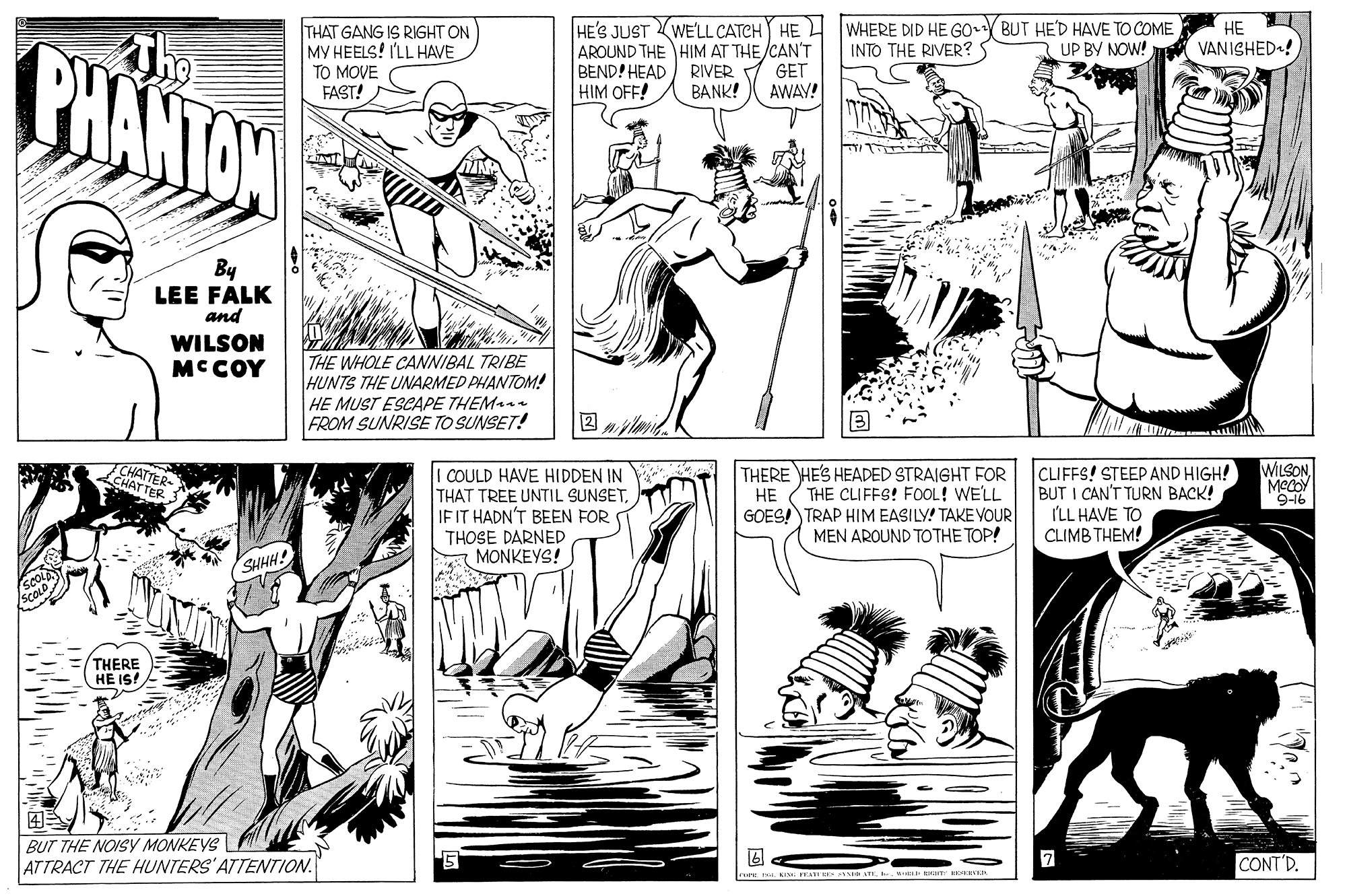 Font OCR: HE'S JUST WE'LL CATCH HE AROUND THE HIM AT THE/CAN'T BEND! HEAD) RIVER HIM OFF! WHERE DID HE GO BUT HE'D HAVE TO COME INTO THE RIVER?S THAT GANG IS RIGHT ON MY HEELS! I'LL HAVE TO MOVE FAST! HE VANISHED! PHANTON 3 UP BY NOW! GET AWAY! BANK! By LEE FALK and WILSON MCCOY THE WHOLE CANNIBAL TRIBE HUNTS THE UNARMED PHANTOM! HE MUST ESCAPE THEM FROM SUNRISE TO SUNSET! CLIFFS! STEEP AND HIGH! BUT I CAN'T TURN BACK! ILL HAVE TO CLIMB THEM! WILSONMeY 9-16 HATTER- CHATTER THERE HE'S HEADED STRAIGHT FOR COULD HAVE HIDDEN IN THAT TREE UNTIL SUNSETIFIT HADN'T BEEN FOR HE THE CLIFFS! FOOL! WE'LL GOES! TRAP HIM EASILY! TAKEVOUR MEN AROUND TOTHE TOP! THOSE DARNED MONKEYS! SHHH! THERE HE IS! ? BUT THE NOISY MONKEYS ATTRACT THE HUNTERS'ATTENTION. CONT'D. rets: teINE T ATI m HE1 HE'S JUST WE'LL CATCH HE AROUND THE HIM AT THE/CAN'T BEND! HEAD) RIVER HIM OFF! WHERE DID HE GO BUT HE'D HAVE TO COME INTO THE RIVER?S THAT GANG IS RIGHT ON MY HEELS! I'LL HAVE TO MOVE FAST! HE VANISHED! PHANTON 3 UP BY NOW! GET AWAY! BANK! By LEE FALK and WILSON MCCOY THE WHOLE CANNIBAL TRIBE HUNTS THE UNARMED PHANTOM! HE MUST ESCAPE THEM FROM SUNRISE TO SUNSET! CLIFFS! STEEP AND HIGH! BUT I CAN'T TURN BACK! ILL HAVE TO CLIMB THEM! WILSONMeY 9-16 HATTER- CHATTER THERE HE'S HEADED STRAIGHT FOR COULD HAVE HIDDEN IN THAT TREE UNTIL SUNSETIFIT HADN'T BEEN FOR HE THE CLIFFS! FOOL! WE'LL GOES! TRAP HIM EASILY! TAKEVOUR MEN AROUND TOTHE TOP! THOSE DARNED MONKEYS! SHHH! THERE HE IS! ? BUT THE NOISY MONKEYS ATTRACT THE HUNTERS'ATTENTION. CONT'D. rets: teINE T ATI m HE1