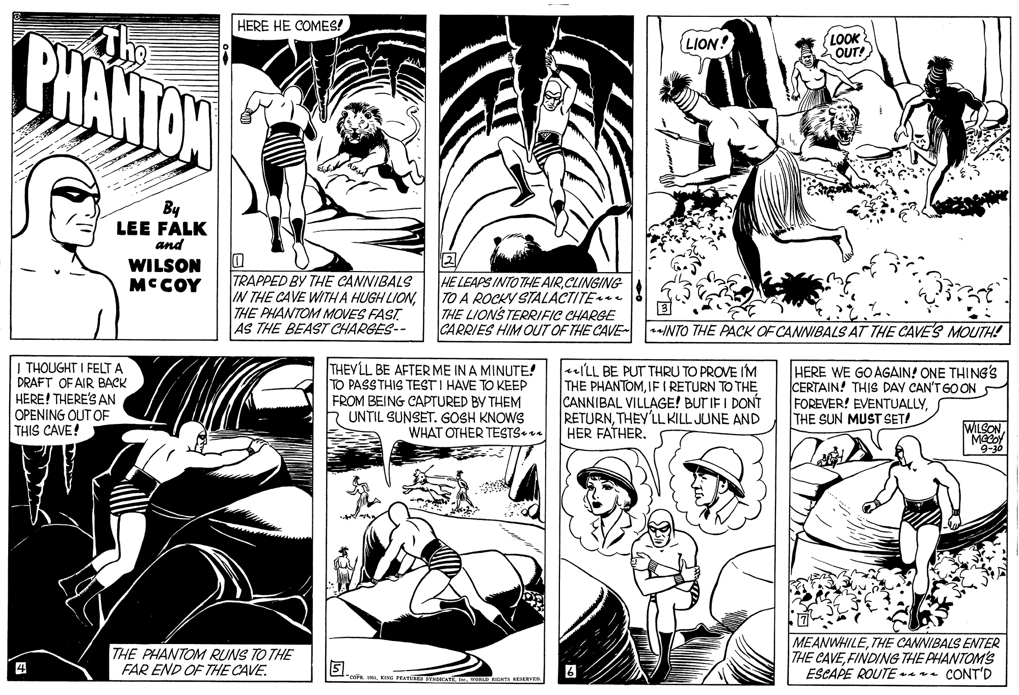 Style OCR: HERE HE COMES! BHANTON {LION! LOOK OUT! By LEE FALK and WILSON MCCOY TRAPPED BY THE CANNIBALS IN THE CAVE WITH A HUGH LIONTHE PHANTOM MOVES FAST AS THE BEAST CHARGES-- HE LEAPS INTO THE AIRCLINGING TO A ROCKY STALACTITE THE LIONS TERRIFIC CHARGE CARRIES HIM OUT OF THE CAVE- r/NTO THE PACK OF CANNIBALS AT THE CAVE'S MOUTH! THOUGHT I FELT A DRAFT OF AIR BACK HERE! THERE'S AN OPENING OUT OF THIS CAVE! THEYLL BE AFTER ME IN A MINUTE! TO PASSTHIS TEST I HAVE TO KEEP FROM BEING CAPTURED BY THEM UNTIL SUNSET. GOSH KNOWS WHAT OTHER TESTS«ea eILL BE PUT THRU TO PROVE IM THE PHANTOMIE I RETURN TO THE CANNIBAL VILLAGE! BUT IF I DONT RETURNTHEY'LL KILL JUNE AND HER FATHER. HERE WE GO AGAIN! ONE THING'S CERTAIN! THIS DAY CAN'T G0 ON FOREVER! EVENTUALLYTHE SUN MUST SET! WILSON9-30 THE PHANTOM RUNS TO THE FAR END OF THE CAVE. MEANWHILETHE CANNIBALS ENTER THE CAVEFINDING THE PHANTOM'S ESCAPE ROUTE ar CONT'D coNG PEATUS SYNNCAT . VLD RHTS RESERVED HERE HE COMES! BHANTON {LION! LOOK OUT! By LEE FALK and WILSON MCCOY TRAPPED BY THE CANNIBALS IN THE CAVE WITH A HUGH LIONTHE PHANTOM MOVES FAST AS THE BEAST CHARGES-- HE LEAPS INTO THE AIRCLINGING TO A ROCKY STALACTITE THE LIONS TERRIFIC CHARGE CARRIES HIM OUT OF THE CAVE- r/NTO THE PACK OF CANNIBALS AT THE CAVE'S MOUTH! THOUGHT I FELT A DRAFT OF AIR BACK HERE! THERE'S AN OPENING OUT OF THIS CAVE! THEYLL BE AFTER ME IN A MINUTE! TO PASSTHIS TEST I HAVE TO KEEP FROM BEING CAPTURED BY THEM UNTIL SUNSET. GOSH KNOWS WHAT OTHER TESTS«ea eILL BE PUT THRU TO PROVE IM THE PHANTOMIE I RETURN TO THE CANNIBAL VILLAGE! BUT IF I DONT RETURNTHEY'LL KILL JUNE AND HER FATHER. HERE WE GO AGAIN! ONE THING'S CERTAIN! THIS DAY CAN'T G0 ON FOREVER! EVENTUALLYTHE SUN MUST SET! WILSON9-30 THE PHANTOM RUNS TO THE FAR END OF THE CAVE. MEANWHILETHE CANNIBALS ENTER THE CAVEFINDING THE PHANTOM'S ESCAPE ROUTE ar CONT'D coNG PEATUS SYNNCAT . VLD RHTS RESERVED