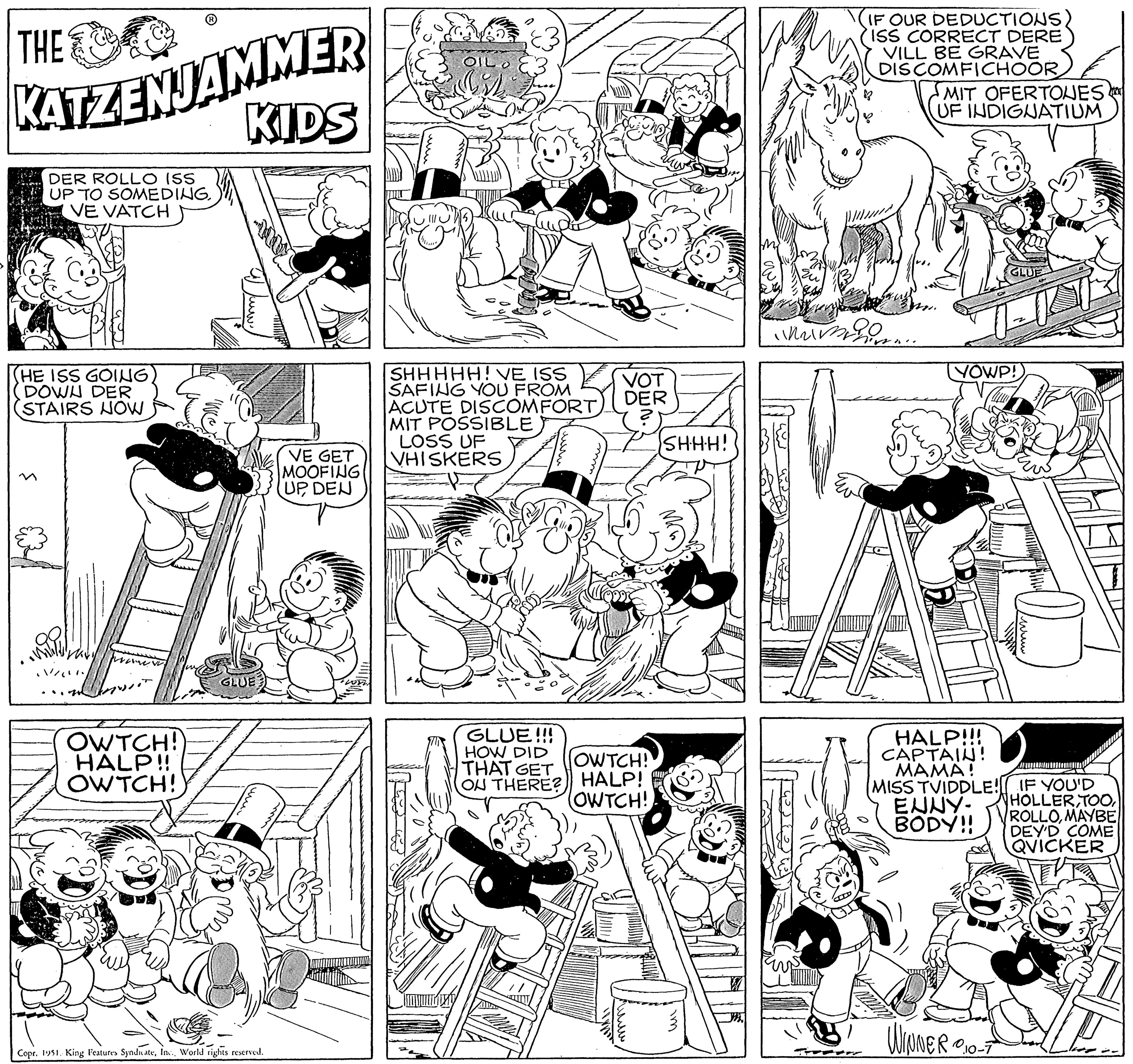 Mammal OCR: THE KATZENJAMMER KIDS DER ROLLO ISS UP TO SOMEDINGVE VATCH (HE ISS GOINGDOWN DER (STAIRS NOW OWTCH! HALP!! OWTCH! GLUE Copr. 1951. King Features SyndicateWorld rights reserved. VE GET MOOFING UPDEN OIL SHHHHH! VE ISS SAFING YOU FROM ACUTE DISCOMFORT MIT POSSIBLE LOSS UF VHISKERS GLUE!!! HOW DID THAT GET ON THERE? VOT DER OWTCH! HALP! (OWTCH! SHHH! im IF OUR DEDUCTIONS) ISS CORRECT DERE VILL BE GRAVE DISCOMFICHOOR mimo MIT OFERTONES UF INDIGNATIUM YOWP! HALP!!! CAPTAIN! MAMA! MISS TVIDDLE! IF YOU'D ENNY- BODY!! WINNER 010-7 HOLLER TOOMAYBE DEY'D COME QVICKER THE KATZENJAMMER KIDS DER ROLLO ISS UP TO SOMEDINGVE VATCH ( HE ISS GOINGDOWN DER ( STAIRS NOW OWTCH ! HALP !! OWTCH ! GLUE Copr . 1951. King Features SyndicateWorld rights reserved . VE GET MOOFING UPDEN OIL SHHHHH ! VE ISS SAFING YOU FROM ACUTE DISCOMFORT MIT POSSIBLE LOSS UF VHISKERS GLUE !!! HOW DID THAT GET ON THERE ? VOT DER OWTCH ! HALP ! ( OWTCH ! SHHH ! im IF OUR DEDUCTIONS ) ISS CORRECT DERE VILL BE GRAVE DISCOMFICHOOR mimo MIT OFERTONES UF INDIGNATIUM YOWP ! HALP !!! CAPTAIN ! MAMA ! MISS TVIDDLE ! IF YOU'D ENNY BODY !! WINNER 010-7 HOLLER TOOMAYBE DEY'D COME QVICKER