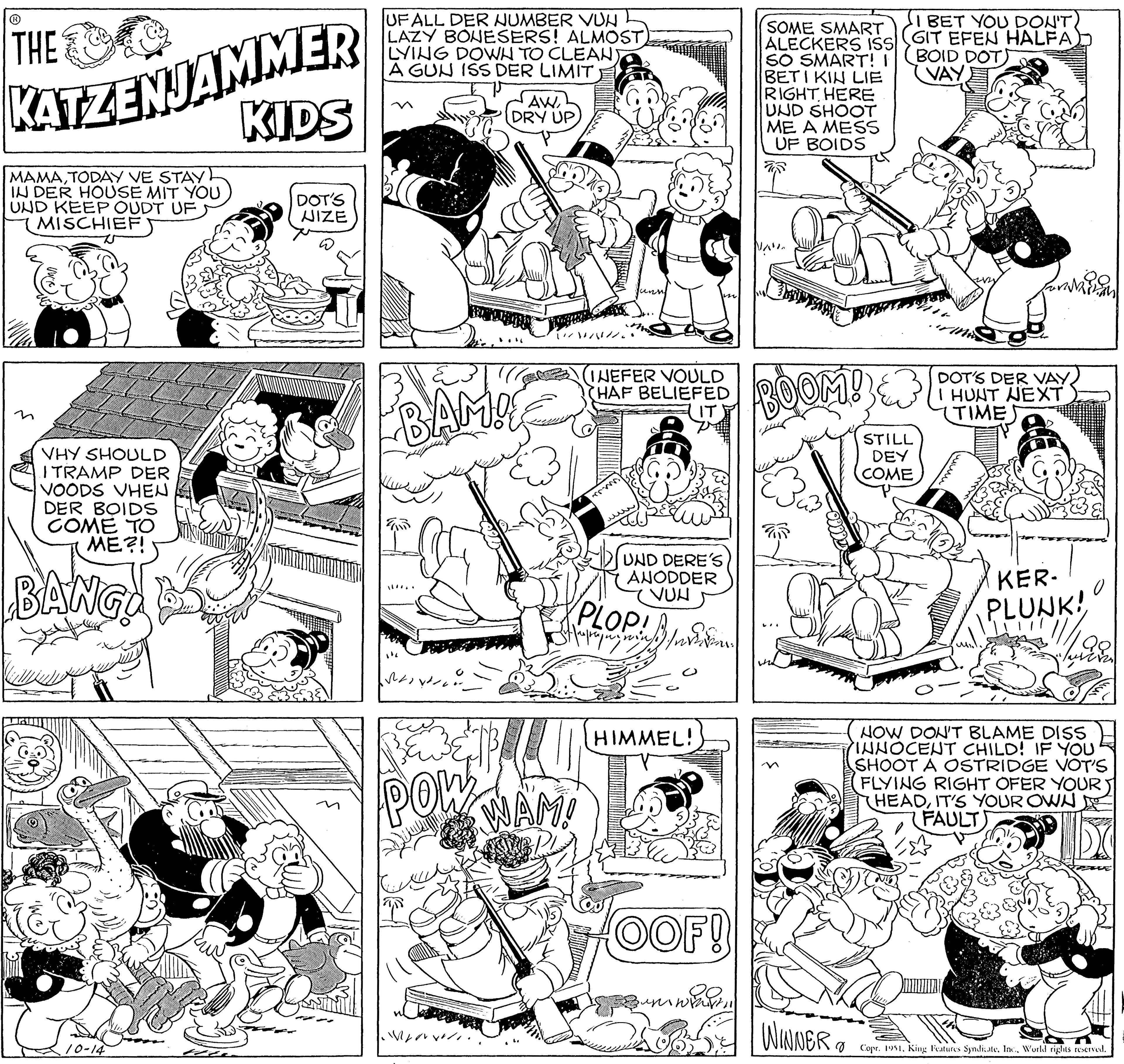 Interaction OCR: THE KATZENJAMMER KIDS MAMATODAY VE STAY IN DER HOUSE MIT YOU UND KEEP OUDT UF MISCHIEF VHY SHOULD I TRAMP DER VOODS VHEN DER BOIDS COME TO ME?! BANG! 10-14 DOT'S NIZE UFALL DER NUMBER VUN LAZY BONESERS! ALMOST) LYING DOWN TO CLEAN A GUN ISS DER LIMIT BAM!! !!!... M AWDRY UP POW [///////. (INEFER VOULD HAF BELIEFED UND DERE'S ANODDER VUN PLOPIS ME WAM! HIMMEL! OOF! immarSOME SMART ALECKERS ISS SO SMART! I BETI KIN LIE RIGHT HERE UND SHOOT ME A MESS UF BOIDS NAL BOOM!& STILL DEY COME WINNER I BET YOU DON'T. (GIT EFEN HALFA) BOID DOT VAY 8 DOT'S DER VAYI HUNT NEXT TIMES www KER- PLUNK! 0 NOW DON'T BLAME DISS INNOCENT CHILD! IF YOU SHOOT A OSTRIDGE VOT'S FLYING RIGHT OFER YOUR HEADIT'S YOUR OWN FAULT) Copr. 1951World rights reserved. THE KATZENJAMMER KIDS MAMATODAY VE STAY IN DER HOUSE MIT YOU UND KEEP OUDT UF MISCHIEF VHY SHOULD I TRAMP DER VOODS VHEN DER BOIDS COME TO ME ?! BANG ! 10-14 DOT'S NIZE UFALL DER NUMBER VUN LAZY BONESERS ! ALMOST ) LYING DOWN TO CLEAN A GUN ISS DER LIMIT BAM !! !!! ... M AWDRY UP POW [ /////// . ( INEFER VOULD HAF BELIEFED UND DERE'S ANODDER VUN PLOPIS ME WAM ! HIMMEL ! OOF ! immarSOME SMART ALECKERS ISS SO SMART ! I BETI KIN LIE RIGHT HERE UND SHOOT ME A MESS UF BOIDS NAL BOOM ! & STILL DEY COME WINNER I BET YOU DON'T . ( GIT EFEN HALFA ) BOID DOT VAY 8 DOT'S DER VAYI HUNT NEXT TIMES www KER PLUNK ! 0 NOW DON'T BLAME DISS INNOCENT CHILD ! IF YOU SHOOT A OSTRIDGE VOT'S FLYING RIGHT OFER YOUR HEADIT'S YOUR OWN FAULT ) Copr . 1951King Features SyndicateWorld rights reserved .