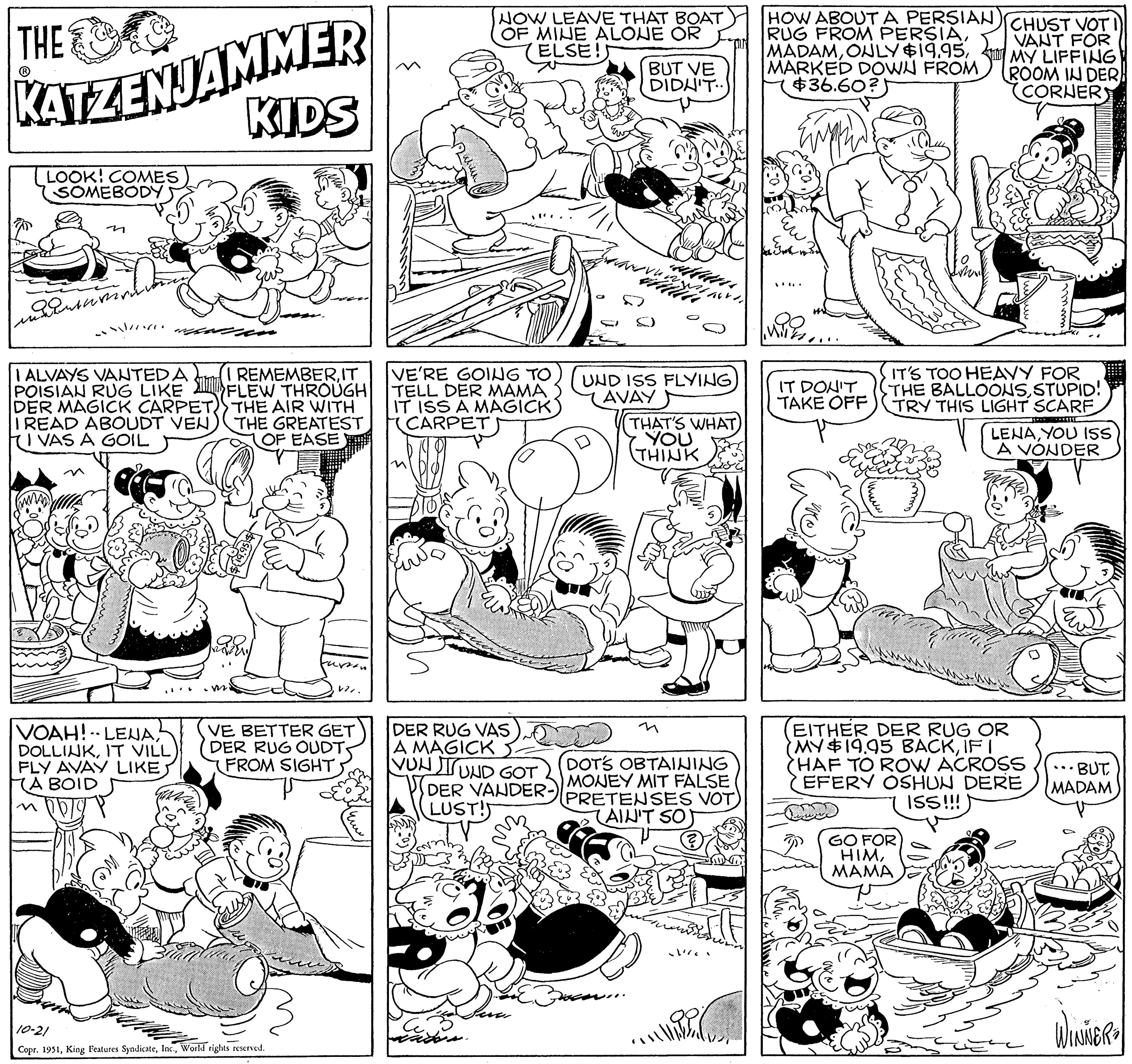 Gesture OCR: THE KATZENJAMMER KIDS LOOK! COMES SOMEBODY ennentüren I ALVAYS VANTED A Sam POISIAN RUG LIKE DER MAGICK CARPET I READ ABOUDT VEN VAS A GOIL VOAH! LENAIT VILL FLY AVAY LIKE A BOID poig I REMEMBERIT FLEW THROUGH THE AIR WITH THE GREATEST OF EASE V7VE BETTER GET DER RUG OUDT FROM SIGHT 10-21 Copr. 1951World rights reserved. le ww NOW LEAVE THAT BOAT OF MINE ALONE OR ELSE! VE'RE GOING TO TELL DER MAMA IT ISS A MAGICK CARPET DER RUG VAS A MAGICK VUN TU UND GOT DER VANDER- LUST! BUT VE DIDN'T.. ww WIN UND ISS FLYING AVAY THAT'S WHAT YOU THINK DOTS OBTAINING MONEY MIT FALSE PRETENSES VOT AIN'T SO // HOW ABOUT A PERSIAN RUG FROM PERSIAMARKED DOWN FROM $36.60?) IT DON'T TAKE OFF CHUST VOT VANT FOR MY LIFFING ROOM IN DER (CORNER IT'S TOO HEAVY FOR THE BALLOONSSTUPID! TRY THIS LIGHT SCARF |-----**!! GO FOR HIMMAMA -amull EITHER DER RUG OR MY $19.95 BACKIF I HAF TO ROW ACROSS EFERY OSHUN DERE ISS!!!! LENAYOU ISS A VONDER •• BUT MADAM WINNER= THE KATZENJAMMER KIDS LOOK ! COMES SOMEBODY ennentüren I ALVAYS VANTED A Sam POISIAN RUG LIKE DER MAGICK CARPET I READ ABOUDT VEN VAS A GOIL VOAH ! LENAIT VILL FLY AVAY LIKE A BOID poig I REMEMBERIT FLEW THROUGH THE AIR WITH THE GREATEST OF EASE V7VE BETTER GET DER RUG OUDT FROM SIGHT 10-21 Copr . 1951King Features SyndicateWorld rights reserved . le ww NOW LEAVE THAT BOAT OF MINE ALONE OR ELSE ! VE'RE GOING TO TELL DER MAMA IT ISS A MAGICK CARPET DER RUG VAS A MAGICK VUN TU UND GOT DER VANDER LUST ! BUT VE DIDN'T .. ww WIN UND ISS FLYING AVAY THAT'S WHAT YOU THINK DOTS OBTAINING MONEY MIT FALSE PRETENSES VOT AIN'T SO // HOW ABOUT A PERSIAN RUG FROM PERSIAONLY $ 19.95MARKED DOWN FROM $ 36.60 ? ) IT DON'T TAKE OFF CHUST VOT VANT FOR MY LIFFING ROOM IN DER ( CORNER IT'S TOO HEAVY FOR THE BALLOONSSTUPID ! TRY THIS LIGHT SCARF | ----- ** !! GO FOR HIMMAMA -amull EITHER DER RUG OR MY $ 19.95 BACKIF I HAF TO ROW ACROSS EFERY OSHUN DERE ISS !!!! LENAYOU ISS A VONDER •• BUT MADAM WINNER =