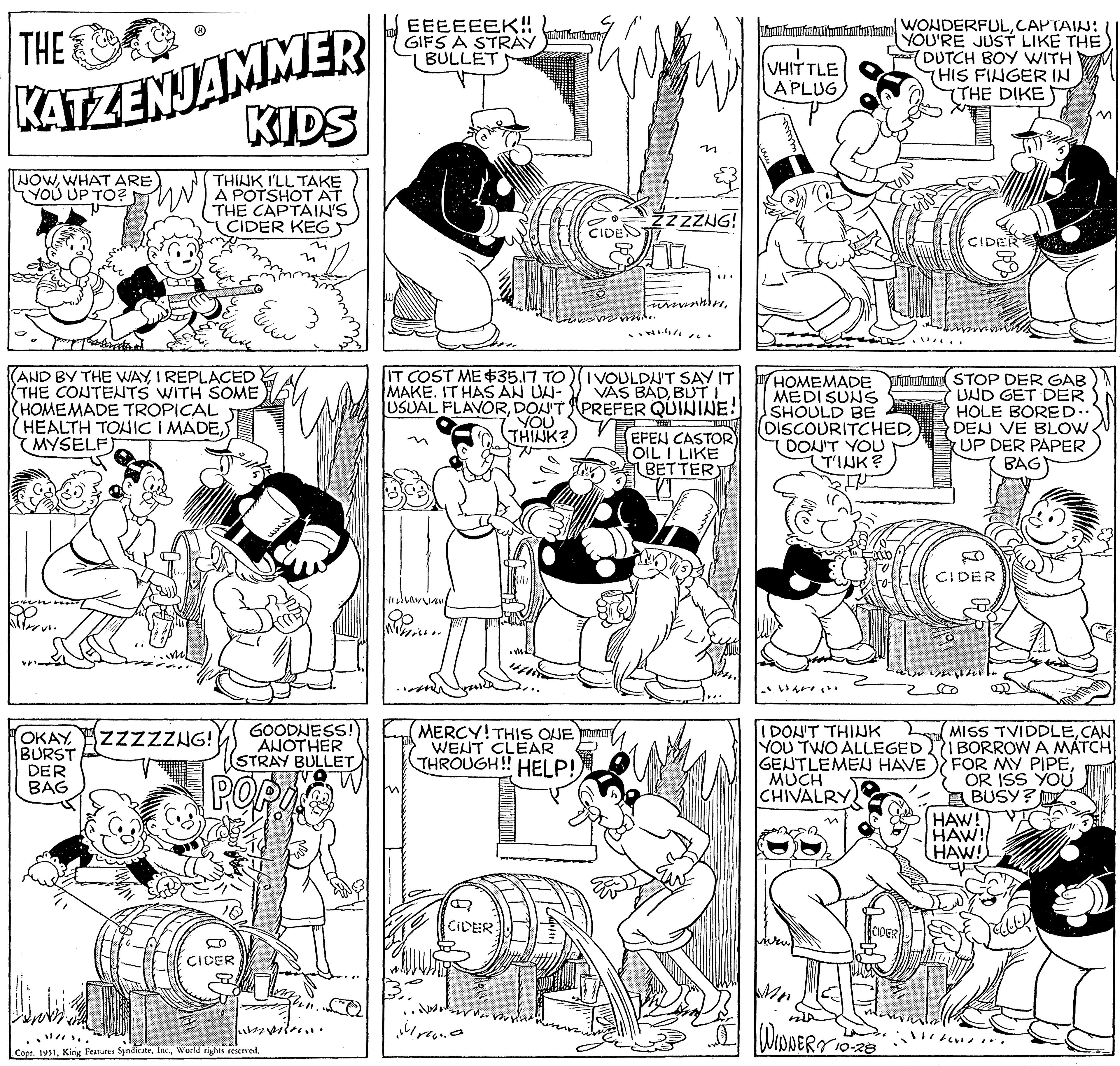 Jaw OCR: THE KATZENJAMMER KIDS THINK I'LL TAKE A POTSHOT AT THE CAPTAIN'S CIDER KEG NOWWHAT ARE YOU UP TO? (AND BY THE WAYI REPLACED THE CONTENTS WITH SOME HOMEMADE TROPICAL HEALTH TONIC I MADEMYSELF) OKAYBURST DER BAG ZZZZZNG! ELLEN S CIDER www. GOODNESS! ANOTHER STRAY BULLET POPI Copr. 1951World rights reserved. miss. EEEEEEK!! GIFS A STRAY BULLET IT COST ME $35.17 TO MAKE. IT HAS AN UN- USUAL FLAVORDON'T YOU THINK? Hel WiHi.. MERCY! THIS ONE WENT CLEAR THROUGH!! HELP! CIDER rea ????? CIDE ZZZZUG! Furnber I VOULDN'T SAY IT VAS BADBUT I PREFER QUININE! EFEN CASTOR OIL I LIKE BETTER VHITTLE A PLUG Aulan punim HOMEMADE Puhutunno MEDI SUNS SHOULD BE DISCOURITCHEDDON'T YOU TINK? ???? WONDERFULCAPTAIN: YOU'RE JUST LIKE THE DUTCH BOY WITH HIS FINGER IN 7THE DIKE I DON'T THINK YOU TWO ALLEGED GENTLEMEN HAVE MUCH CHIVALRY CIDER WINNERY 10-20 CIDER STOP DER GAB UND GET DER HOLE BORED.. DEN VE BLOW UP DER PAPER BAG CIDER MISS TVIDDLECAN 'I BORROW A MATCH FOR MY PIPEOR ISS YOU BUSY? HAW! HAW! HAW! THE KATZENJAMMER KIDS THINK I'LL TAKE A POTSHOT AT THE CAPTAIN'S CIDER KEG NOWWHAT ARE YOU UP TO ? ( AND BY THE WAYI REPLACED THE CONTENTS WITH SOME HOMEMADE TROPICAL HEALTH TONIC I MADEMYSELF ) OKAYBURST DER BAG ZZZZZNG ! ELLEN S CIDER www . GOODNESS ! ANOTHER STRAY BULLET POPI Copr . 1951King Features SyndicateWorld rights reserved . miss . EEEEEEK !! GIFS A STRAY BULLET IT COST ME $ 35.17 TO MAKE . IT HAS AN UN USUAL FLAVORDON'T YOU THINK ? Hel WiHi .. MERCY ! THIS ONE WENT CLEAR THROUGH !! HELP ! CIDER rea ????? CIDE ZZZZUG ! Furnber I VOULDN'T SAY IT VAS BADBUT I PREFER QUININE ! EFEN CASTOR OIL I LIKE BETTER VHITTLE A PLUG Aulan punim HOMEMADE Puhutunno MEDI SUNS SHOULD BE DISCOURITCHEDDON'T YOU TINK ? ???? WONDERFULCAPTAIN : YOU'RE JUST LIKE THE DUTCH BOY WITH HIS FINGER IN 7THE DIKE I DON'T THINK YOU TWO ALLEGED GENTLEMEN HAVE MUCH CHIVALRY CIDER WINNERY 10-20 CIDER STOP DER GAB UND GET DER HOLE BORED .. DEN VE BLOW UP DER PAPER BAG CIDER MISS TVIDDLECAN ' I BORROW A MATCH FOR MY PIPEOR ISS YOU BUSY ? HAW ! HAW ! HAW !