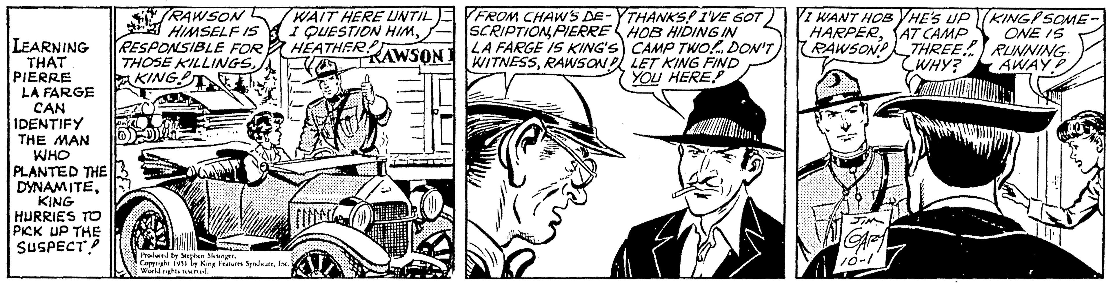 Line OCR: LEARNING THAT PIERRE LA FARGE CAN IDENTIFY THE MAN WHO PLANTED THE DYNAMITEKING HURRIES TO PICK UP THE SUSPECT RAWSON HIMSELF IS RESPONSIBLE FOR THOSE KILLINGSKING WAIT HERE UNTIL I QUESTION HIMHEATHER!? RAWSON Produced by Stephen Skisinger. Copyright 1931 by King Features SyndicateInc. World rights reserved. FROM CHAW'S DE-THANKS! I'VE GOT SCRIPTIONPIERRE HOB HIDING IN LA FARGE IS KING'S CAMP TWO! DON'T WITNESSRAWSON LET KING FIND YOU HERE I WANT HOB HE'S UP HARPERAT CAMP RAWSON THREE WHY? Laumat JIN GARZY 10-1 KING SOME- ONE IS RUNNING. AWAY LEARNING THAT PIERRE LA FARGE CAN IDENTIFY THE MAN WHO PLANTED THE DYNAMITEKING HURRIES TO PICK UP THE SUSPECT RAWSON HIMSELF IS RESPONSIBLE FOR THOSE KILLINGSKING WAIT HERE UNTIL I QUESTION HIMHEATHER !? RAWSON Produced by Stephen Skisinger . Copyright 1931 by King Features SyndicateInc. World rights reserved . FROM CHAW'S DE - THANKS ! I'VE GOT SCRIPTIONPIERRE HOB HIDING IN LA FARGE IS KING'S CAMP TWO ! DON'T WITNESSRAWSON LET KING FIND YOU HERE I WANT HOB HE'S UP HARPERAT CAMP RAWSON THREE WHY ? Laumat JIN GARZY 10-1 KING SOME ONE IS RUNNING . AWAY