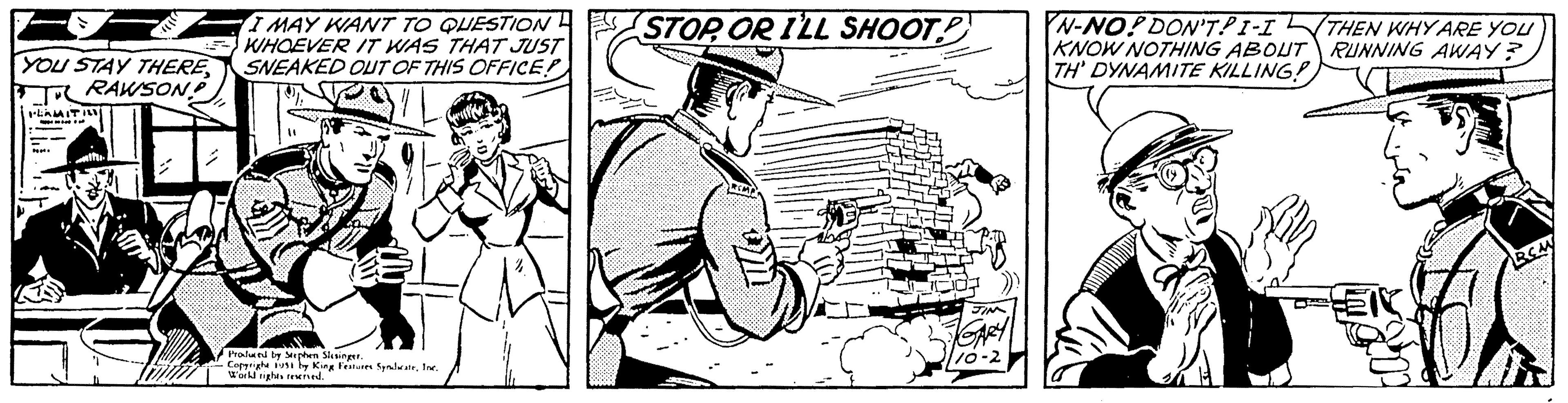 Art OCR: I MAY WANT TO QUESTION WHOEVER IT WAS THAT JUST YOU STAY THERESNEAKED OUT OF THIS OFFICE! TRAWSON? ILAMITI - P. Will). In Produced by Stephen Slesinger. Copyright 1931 by King Festures SyndicateInc. Workl rights reserved. 4 STOP OR I'LL SHOOT JIN GARY 110-2 N-NO! DON'T.PI-I KNOW NOTHING ABOUT TH' DYNAMITE KILLING! THEN WHY ARE YOU RUNNING AWAY? RCA I MAY WANT TO QUESTION WHOEVER IT WAS THAT JUST YOU STAY THERESNEAKED OUT OF THIS OFFICE ! TRAWSON ? ILAMITI - P. Will ) . In Produced by Stephen Slesinger . Copyright 1931 by King Festures SyndicateInc. Workl rights reserved . 4 STOP OR I'LL SHOOT JIN GARY 110-2 N - NO ! DON'T.PI - I KNOW NOTHING ABOUT TH ' DYNAMITE KILLING ! THEN WHY ARE YOU RUNNING AWAY ? RCA