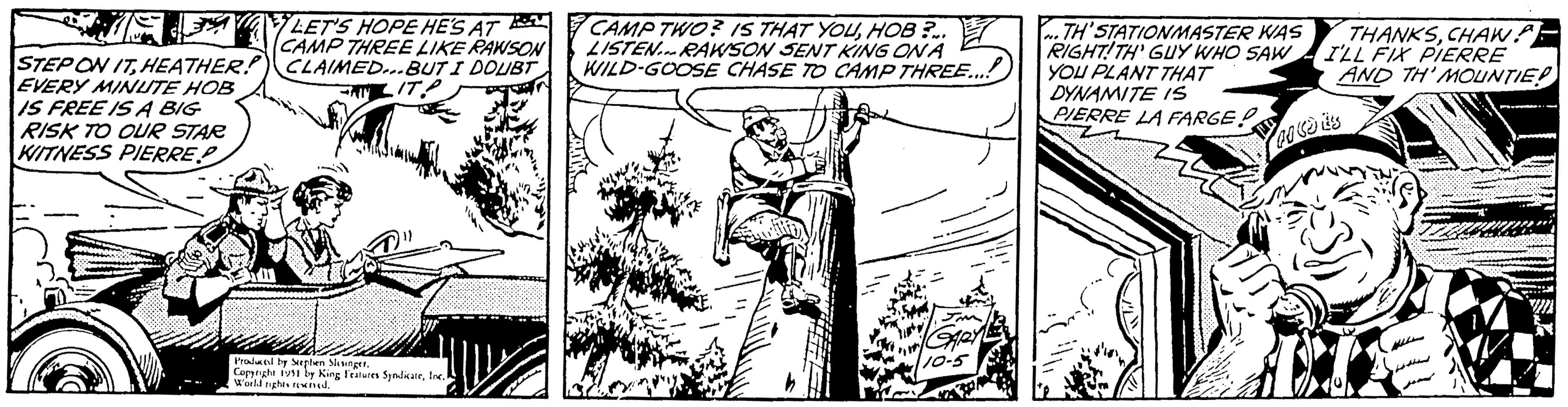 Line art OCR: ELP STEP ON ITHEATHER!?) EVERY MINUTE HOB IS FREE IS A BIG RISK TO OUR STAR KITNESS PIERRE.P LET'S HOPE HE'S AT CAMP THREE LIKE RAWSON CLAIMED...BUT I DOUBT LITA 17 Wal Produced by Stephen SlesingerInc. World rights reserved. CAMP TWO? IS THAT YOUHOB?... LISTEN RAWSON SENT KING ON A WILD-GOOSE CHASE TO CAMP THREE...! GARY 110-5 TH'STATIONMASTER WAS RIGHT!TH' GUY WHO SAW YOU PLANT THAT DYNAMITE IS PIERRE LA FARGE! Me THANKSCHAWA I'LL FIX PIERRE AND TH'MOUNTIE! AO VJES ELP STEP ON ITHEATHER !? ) EVERY MINUTE HOB IS FREE IS A BIG RISK TO OUR STAR KITNESS PIERRE.P LET'S HOPE HE'S AT CAMP THREE LIKE RAWSON CLAIMED ... BUT I DOUBT LITA 17 Wal Produced by Stephen SlesingerCopyright 1951 by King Features SyndicateInc. World rights reserved . CAMP TWO ? IS THAT YOUHOB ? ... LISTEN RAWSON SENT KING ON A WILD - GOOSE CHASE TO CAMP THREE ... ! GARY 110-5 TH'STATIONMASTER WAS RIGHT ! TH ' GUY WHO SAW YOU PLANT THAT DYNAMITE IS PIERRE LA FARGE ! Me THANKSCHAWA I'LL FIX PIERRE AND TH'MOUNTIE ! AO VJES