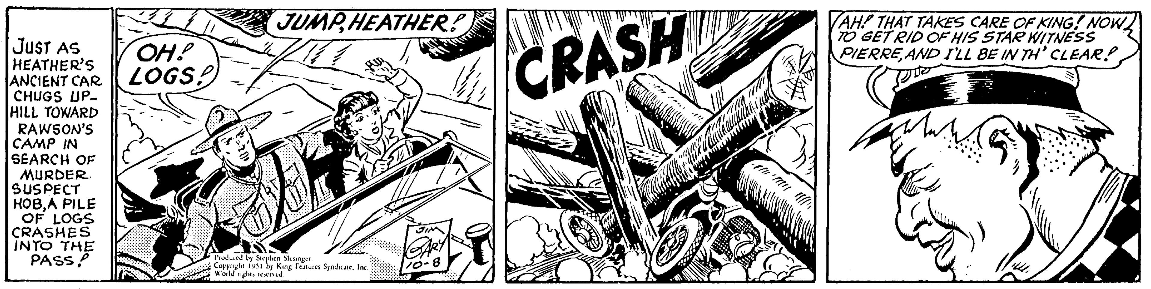 Electric guitar OCR: JUST AS HEATHER'S ANCIENT CAR CHUGS UP- HILL TOWARD RAWSON'S CAMP IN SEARCH OF MURDER. SUSPECT HOBA PILE OF LOGS CRASHES INTO THE PASS! OH! LOGS! JUMP HEATHER! Produced by Stephen Slesinger. Copyright 1951 by King Features SyndicateInc. World rights reserved. 10-8 CRASH WAY VAH? THAT TAKES CARE OF KING! NOW TO GET RID OF HIS STAR WITNESS PIERRE AND I'LL BE IN TH' CLEAR! JUST AS HEATHER'S ANCIENT CAR CHUGS UP HILL TOWARD RAWSON'S CAMP IN SEARCH OF MURDER . SUSPECT HOBA PILE OF LOGS CRASHES INTO THE PASS ! OH ! LOGS ! JUMP HEATHER ! Produced by Stephen Slesinger . Copyright 1951 by King Features SyndicateInc. World rights reserved . 10-8 CRASH WAY VAH ? THAT TAKES CARE OF KING ! NOW TO GET RID OF HIS STAR WITNESS PIERRE AND I'LL BE IN TH ' CLEAR !