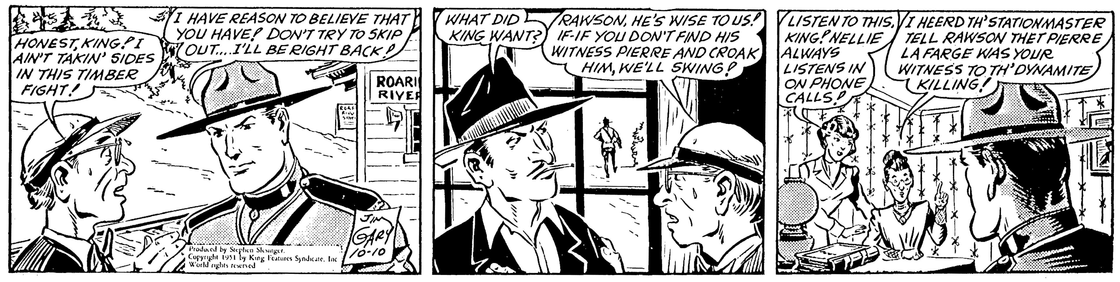 Comics OCR: S HONESTKING AIN'T IN THIS TIMBER FIGHT! I HAVE REASON TO BELIEVE THAT YOU HAVE? DON'T TRY TO SKIP OUT.... I'LL BE RIGHT BACK! TITT Produced by Stephen Slesinger. Copyright 1951 by King Features Syndicate. Inc World nights reserved ECAR SINT ROARI RIVER GARY 10-10 WHAT DID KING WANT?) RAWSONHE'S WISE TO US! IF-IF YOU DON'T FIND HIS WITNESS PIERRE AND CROAK HIMWE'LL SWING? J LISTEN TO THIS.VI HEERD TH'STATIONMASTER KING NELLIE TELL RAWSON THET PIERRE ALWAYS LA FARGE WAS YOUR WITNESS TO TH'DYNAMITE LISTENS IN ON PHONE CALLSP KILLING! S INT Drevent dr... commun M S HONESTKING AIN'T IN THIS TIMBER FIGHT ! I HAVE REASON TO BELIEVE THAT YOU HAVE ? DON'T TRY TO SKIP OUT .... I'LL BE RIGHT BACK ! TITT Produced by Stephen Slesinger . Copyright 1951 by King Features Syndicate . Inc World nights reserved ECAR SINT ROARI RIVER GARY 10-10 WHAT DID KING WANT ? ) RAWSONHE'S WISE TO US ! IF - IF YOU DON'T FIND HIS WITNESS PIERRE AND CROAK HIMWE'LL SWING ? J LISTEN TO THIS.VI HEERD TH'STATIONMASTER KING NELLIE TELL RAWSON THET PIERRE ALWAYS LA FARGE WAS YOUR WITNESS TO TH'DYNAMITE LISTENS IN ON PHONE CALLSP KILLING ! S INT Drevent dr ... commun M