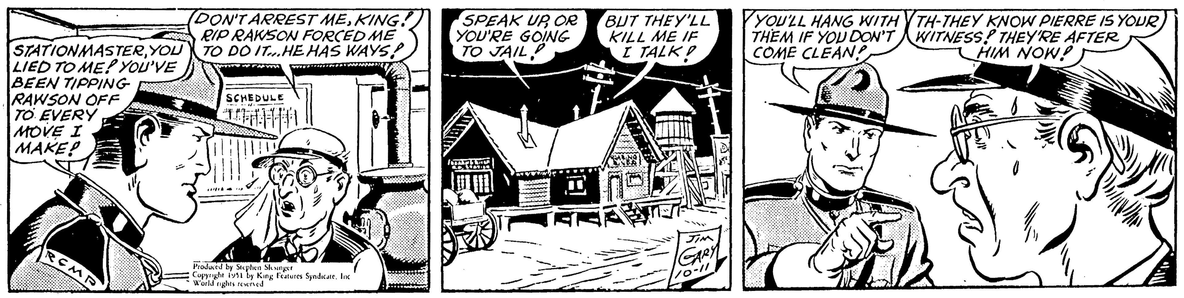 Art OCR: STATIONMASTERYOU LIED TO ME! YOU'VE BEEN TIPPING RAWSON OFF TO EVERY MOVE I MAKE! RCMP (DON'T ARREST MEKING! RIP RAKSON FORCED ME TO DO IT. HE HAS WAYS! wh SCHEDULE -M H Produced by Stephen Slesinger Copyright 1951 by King Features Syndicate. Inc World rights reserved SPEAK UP OR YOU'RE GOING TO JAIL SHE MILL BUT THEY'LL KILL ME IF I TALK! JIM GARY 110-11 YOU'LL HANG WITH THEM IF YOU DON'T COME CLEANS 2 TH-THEY KNOW PIERRE IS YOURWITNESS! THEY'RE AFTER HIM NOW! Il 1232 A STATIONMASTERYOU LIED TO ME ! YOU'VE BEEN TIPPING RAWSON OFF TO EVERY MOVE I MAKE ! RCMP ( DON'T ARREST MEKING ! RIP RAKSON FORCED ME TO DO IT . HE HAS WAYS ! wh SCHEDULE -M H Produced by Stephen Slesinger Copyright 1951 by King Features Syndicate . Inc World rights reserved SPEAK UP OR YOU'RE GOING TO JAIL SHE MILL BUT THEY'LL KILL ME IF I TALK ! JIM GARY 110-11 YOU'LL HANG WITH THEM IF YOU DON'T COME CLEANS 2 TH - THEY KNOW PIERRE IS YOURWITNESS ! THEY'RE AFTER HIM NOW ! Il 1232 A