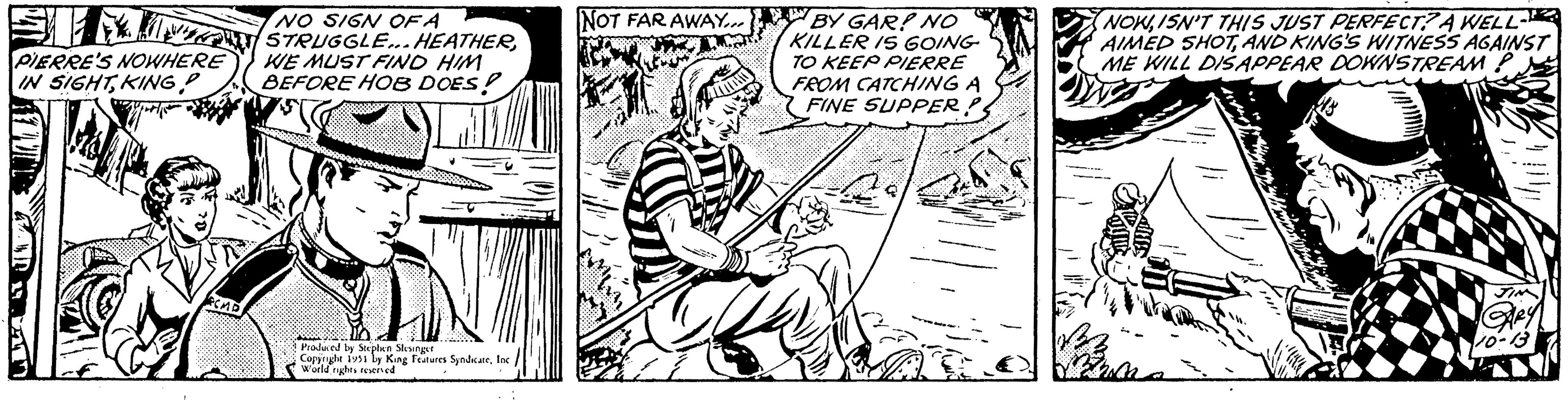 Elbow OCR: PIERRE'S NOWHERE IN SIGHTKING RCMP NO SIGN OF A STRUGGLE... HEATHERWE MUST FIND HIM BEFORE HOB DOES! Produced by Stephen Slesinger Copyright 1951 by King Features SyndicateInc World rights reserved NOT FAR AWAY.... m.???. ??? BY GAR? NO KILLER IS GOING TO KEEP PIERRE FROM CATCHING A FINE SUPPER? NOWISN'T THIS JUST PERFECT? A WELL- AIMED SHOTAND KING'S WITNESS AGAINST ME WILL DISAPPEAR DOWNSTREAM - JIM 10-. PIERRE'S NOWHERE IN SIGHTKING RCMP NO SIGN OF A STRUGGLE ... HEATHERWE MUST FIND HIM BEFORE HOB DOES ! Produced by Stephen Slesinger Copyright 1951 by King Features SyndicateInc World rights reserved NOT FAR AWAY .... m . ??? . ??? BY GAR ? NO KILLER IS GOING TO KEEP PIERRE FROM CATCHING A FINE SUPPER ? NOWISN'T THIS JUST PERFECT ? A WELL AIMED SHOTAND KING'S WITNESS AGAINST ME WILL DISAPPEAR DOWNSTREAM - JIM 10- .