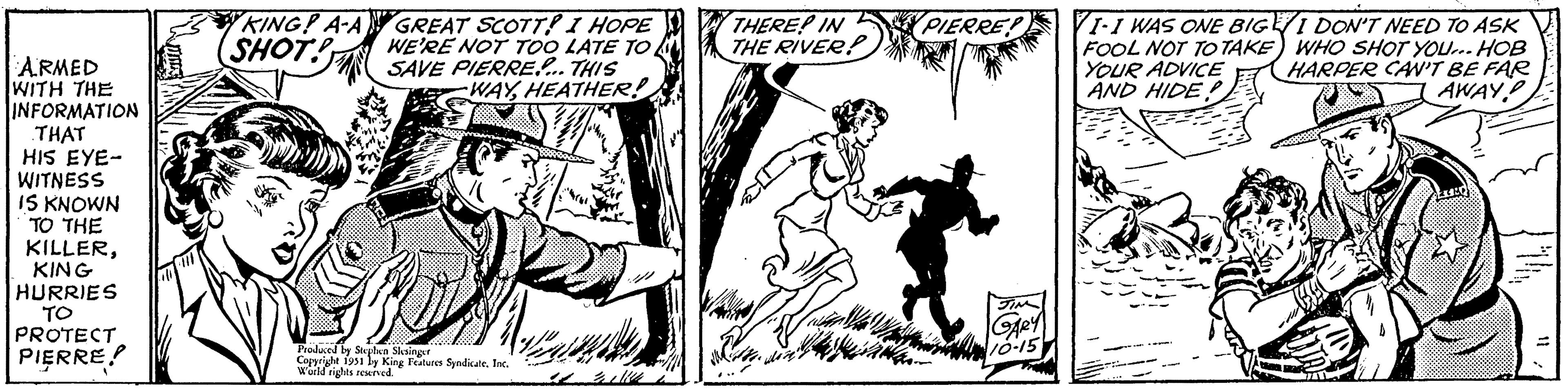 Line art OCR: ARMED WITH THE INFORMATION THAT HIS EYE- WITNESS IS KNOWN TO THE KILLERKING HURRIES TO PROTECT PIERRE! KING? A-A SHOT! Def GREAT SCOTT! I HOPE WE'RE NOT TOO LATE TO SAVE PIERRE.... THIS WAYHEATHER! Produced by Stephen Slesinger Copyright 1951 by King Features SyndicateInc. World rights reserved. THERE? IN THE RIVER! who l GOVER PIERRE! JIM GARY 10-15 VI-I WAS ONE BIGE I DON'T NEED TO ASK FOOL NOT TO TAKE) WHO SHOT YOU... HOB YOUR ADVICE HARPER CAN'T BE FAR AWAY AND HIDE! ARMED WITH THE INFORMATION THAT HIS EYE WITNESS IS KNOWN TO THE KILLERKING HURRIES TO PROTECT PIERRE ! KING ? A - A SHOT ! Def GREAT SCOTT ! I HOPE WE'RE NOT TOO LATE TO SAVE PIERRE .... THIS WAYHEATHER ! Produced by Stephen Slesinger Copyright 1951 by King Features SyndicateInc. World rights reserved . THERE ? IN THE RIVER ! who l GOVER PIERRE ! JIM GARY 10-15 VI - I WAS ONE BIGE I DON'T NEED TO ASK FOOL NOT TO TAKE ) WHO SHOT YOU ... HOB YOUR ADVICE HARPER CAN'T BE FAR AWAY AND HIDE !